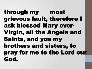 through my most
grievous fault, therefore I
ask blessed Mary ever-
Virgin, all the Angels and
Saints, and you my
brothers and sisters, to
pray for me to the Lord our
God.
 