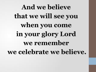 And we believe
that we will see you
when you come
in your glory Lord
we remember
we celebrate we believe.
 
