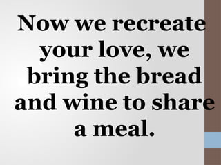 Now we recreate
your love, we
bring the bread
and wine to share
a meal.
 