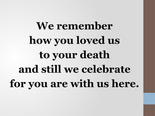 We remember
how you loved us
to your death
and still we celebrate
for you are with us here.
 
