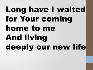 Long have I waited
for Your coming
home to me
And living
deeply our new life
 