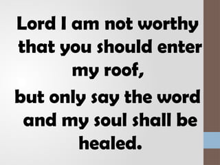 Lord I am not worthy
that you should enter
my roof,
but only say the word
and my soul shall be
healed.
 