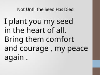 Not Until the Seed Has Died
I plant you my seed
in the heart of all.
Bring them comfort
and courage , my peace
again .
 