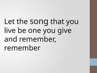 Let the song that you
live be one you give
and remember,
remember
 
