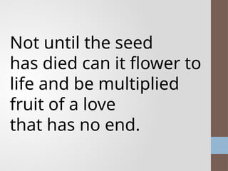 Not until the seed
has died can it flower to
life and be multiplied
fruit of a love
that has no end.
 