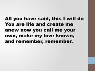 All you have said, this I will do
You are life and create me
anew now you call me your
own, make my love known,
and remember, remember.
 