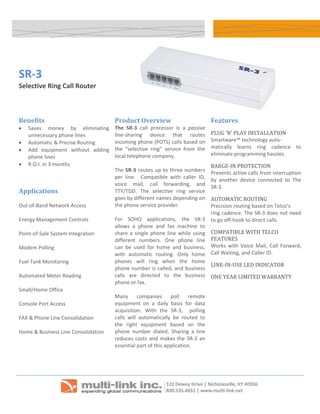 




    SR‐3
    Selective Ring Call Router 

                                                                                                                        

    Benefits                               Product Overview                               Features 
    •   Saves  money  by  eliminating      The  SR‐3  call  processor  is  a  passive 
        unnecessary phone lines            line‐sharing  device  that  routes             PLUG ‘N’ PLAY INSTALLATION 
    •   Automatic & Precise Routing        incoming phone (POTS) calls based on           Smartware™ technology auto‐ 
                                                                                          matically  learns  ring  cadence  to 
    •   Add  equipment  without  adding    the  “selective  ring”  service  from  the 
                                           local telephone company.                       eliminate programming hassles. 
        phone lines 
    •   R.O.I. in 3 months                  
                                                                                          BARGE‐IN PROTECTION 
                                           The  SR‐3  routes  up  to  three  numbers 
                                                                                          Prevents active calls from interruption 
                                           per  line.    Compatible  with  caller  ID, 
                                                                                          by  another  device  connected  to  The 
                                           voice  mail,  call  forwarding,  and 
                                                                                          SR‐3.  
    Applications                           TTY/TDD.  The  selective  ring  service 
                                           goes by different names depending on           AUTOMATIC ROUTING 
    Out‐of‐Band Network Access             the phone service provider.                    Precision routing based on Telco’s 
                                                                                          ring cadence. The SR‐3 does not need 
    Energy Management Controls             For  SOHO  applications,  the  SR‐3            to go off‐hook to direct calls. 
                                           allows  a  phone  and  fax  machine  to 
    Point‐of‐Sale System Integration       share  a  single  phone  line  while  using    COMPATIBLE WITH TELCO 
                                           different  numbers.  One  phone  line          FEATURES 
    Modem Polling                          can  be  used  for  home  and  business,       Works  with  Voice  Mail,  Call  Forward, 
                                           with  automatic  routing.  Only  home          Call Waiting, and Caller ID. 
    Fuel Tank Monitoring                   phones  will  ring  when  the  home 
                                                                                          LINE‐IN‐USE LED INDICATOR 
                                           phone  number  is  called,  and  business 
    Automated Meter Reading                calls  are  directed  to  the  business        ONE YEAR LIMITED WARRANTY 
                                           phone or fax.                                      
    Small/Home Office                       
                                           Many  companies  poll  remote 
    Console Port Access                    equipment  on  a  daily  basis  for  data 
                                           acquisition.  With  the  SR‐3,    polling 
    FAX & Phone Line Consolidation         calls  will  automatically  be  routed  to 
                                           the  right  equipment  based  on  the 
    Home & Business Line Consolidation     phone  number  dialed.  Sharing  a  line 
                                           reduces  costs  and  makes  the  SR‐3  an 
                                           essential part of this application.   
                                            

                                                                                           
     


                                                                                                                  
 