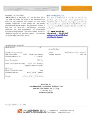  

    How does The SR‐3 work?                                                                      Ask our technicians 
    The  SR‐3  works  on  a  standard  POTS  line  and  does  not  go                            Our  staff  of  technicians  is  available  to  answer  any 
    “off  hook”  to  screen  but  routes  to  the  appropriate  port                             questions  you  may  have  about  programming  or 
    based  on  the  signature  ring  pattern  for  each  phone                                   installation. We can even test and program your unit over 
    number  assigned  to  a  single  phone  line.  The  primary                                  the  phone!  We  are  available  before  and  after  the  sale  to 
    phone  number  routes  to  port  one,  secondary  number  to                                 ensure your satisfaction and optimal performance for your 
    port  two,  etc.  Multi‐Link’s  “Smartware™”  technology                                     application.
    eliminates  any  user  programming  by  automatically 
    learning  the  ring  cadence.  Operation  is  totally  automatic.                            TOLL FREE: 800.535.4651
    The barge‐in protection feature is optional. Outbound calls                                  International: +1 859.885.6363
    are processed in the normal fashion.                                                         techsupport@multi­link.net 
                                                                                                 sales@multi­link.net

     
     
    TECHNICAL SPECIFICATIONS                      
    Model Number                                                                         SR‐3 
                                                                                                      Device Interface 
                                                                                                       
    Input Power Requirements                                                                          Battery:                 48 Volts Nominal DC to all devices 
    At AC Transformer:         110‐125 Volts AC only, 50‐60 Hz                                        Off‐Hook Detection:                             6‐150 mA 
    At Power Jack on The SR:                   12‐15 Volts AC                                          
                                                                                                        
    Power Consumption:                               6.2 Watts 
     
    Power Consumption at standby:   Approx. 44mA @ 12 VDC 
                                  Approx. 50mA AC at 120VAC  

    CO Interface 
    Ringer Equivalence Number:                                               0.9B 
    Input Ring Detection:                               40‐150 Volts AC, 15‐68 Hz 
     
    Physical:                                   8.2" L x 1.45" W x 2.25" H, 11.2oz 
                                                                                                  

                                                                                      
                                                                             Multi‐Link, Inc. 
                                                             122 Dewey Drive | Nicholasville, KY | 40356 USA 
                                                                  Sales and Tech Support  800.535.4651 
                                                                            FAX 859.885.6619 
                                                                           www.multi‐link.net



     
     
     
    Copyright © Multi‐Link, Inc. 2011 
    . 



                                                                                                                                                 
 