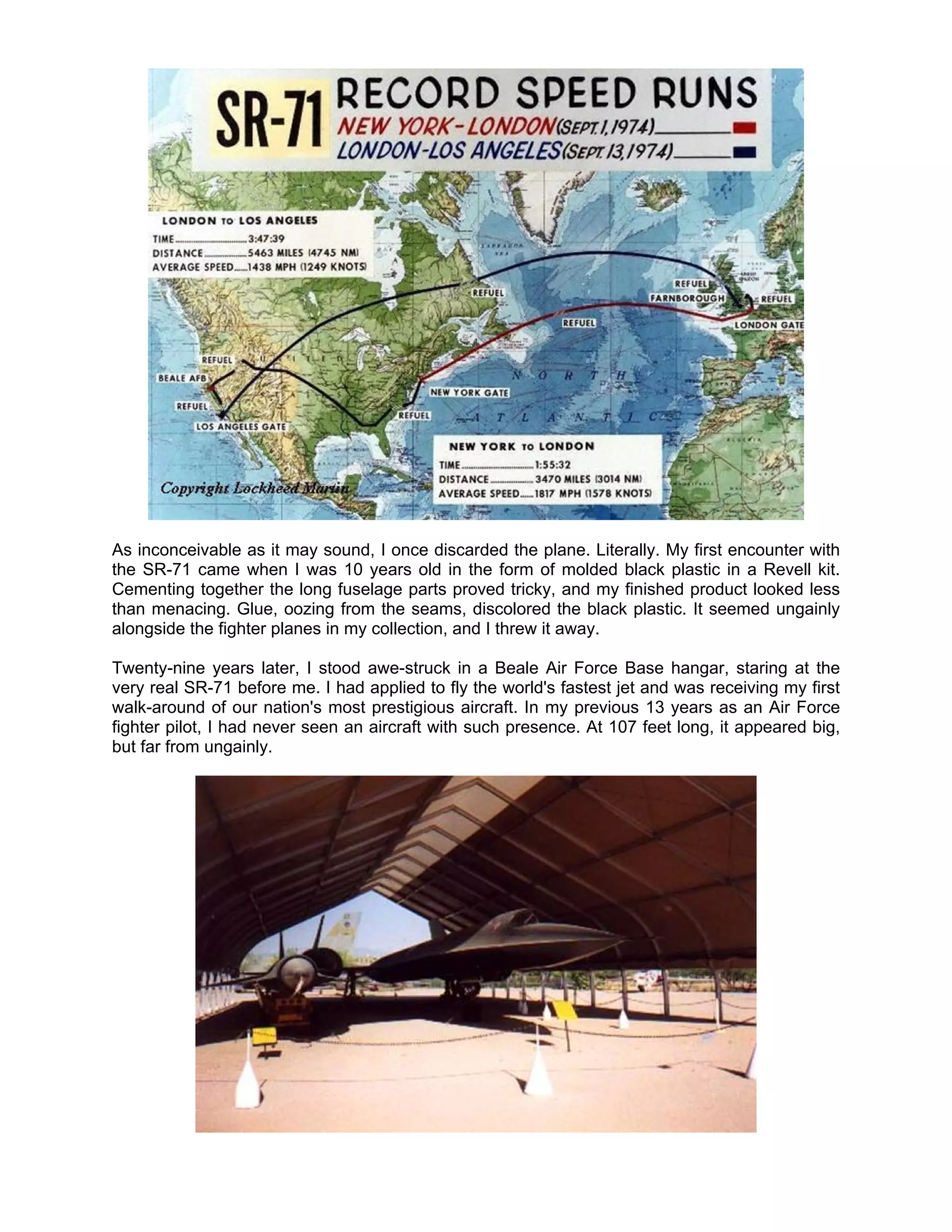 As inconceivable as it may sound, I once discarded the plane. Literally. My first encounter with
the SR-71 came when I was 10 years old in the form of molded black plastic in a Revell kit.
Cementing together the long fuselage parts proved tricky, and my finished product looked less
than menacing. Glue, oozing from the seams, discolored the black plastic. It seemed ungainly
alongside the fighter planes in my collection, and I threw it away.

Twenty-nine years later, I stood awe-struck in a Beale Air Force Base hangar, staring at the
very real SR-71 before me. I had applied to fly the world's fastest jet and was receiving my first
walk-around of our nation's most prestigious aircraft. In my previous 13 years as an Air Force
fighter pilot, I had never seen an aircraft with such presence. At 107 feet long, it appeared big,
but far from ungainly.
 