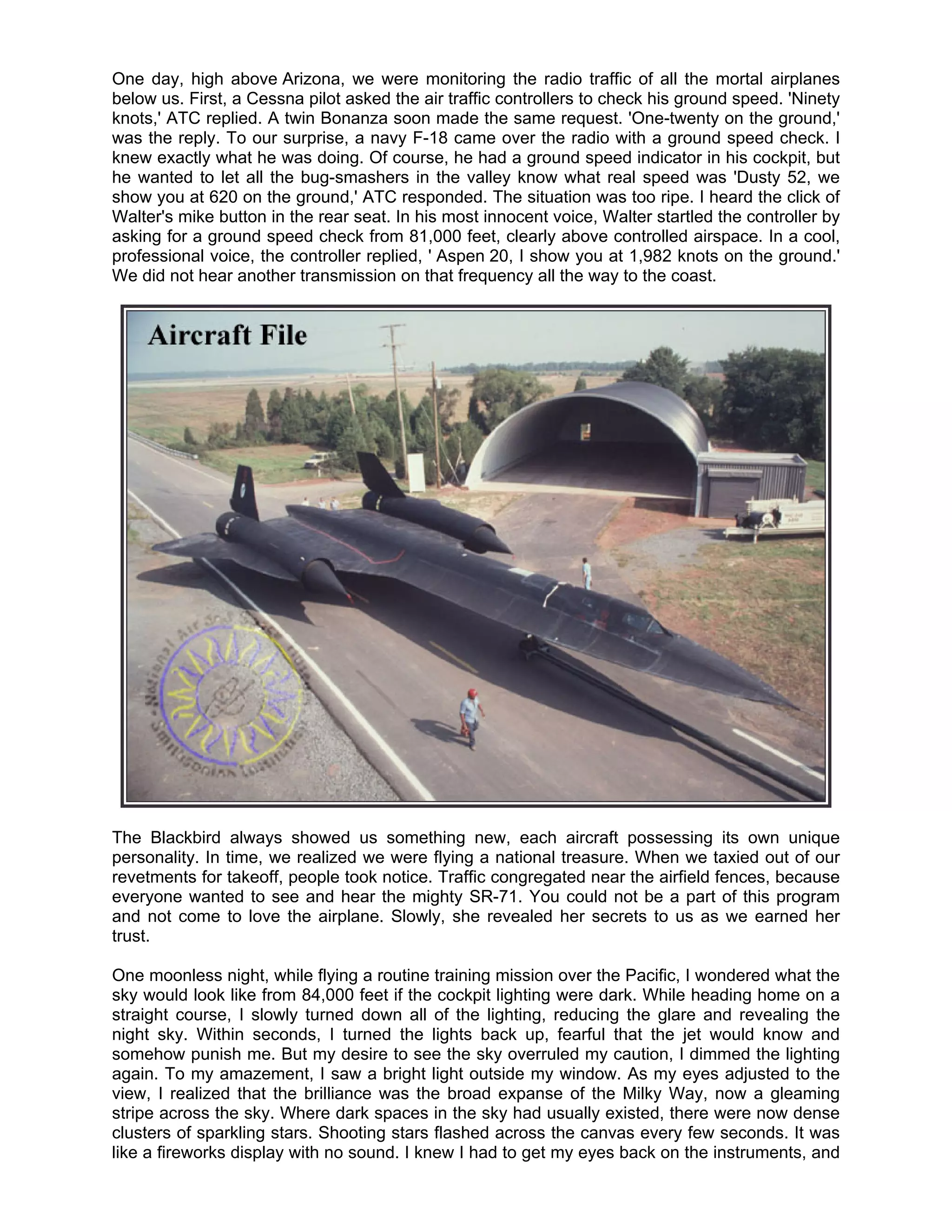 One day, high above Arizona, we were monitoring the radio traffic of all the mortal airplanes
below us. First, a Cessna pilot asked the air traffic controllers to check his ground speed. 'Ninety
knots,' ATC replied. A twin Bonanza soon made the same request. 'One-twenty on the ground,'
was the reply. To our surprise, a navy F-18 came over the radio with a ground speed check. I
knew exactly what he was doing. Of course, he had a ground speed indicator in his cockpit, but
he wanted to let all the bug-smashers in the valley know what real speed was 'Dusty 52, we
show you at 620 on the ground,' ATC responded. The situation was too ripe. I heard the click of
Walter's mike button in the rear seat. In his most innocent voice, Walter startled the controller by
asking for a ground speed check from 81,000 feet, clearly above controlled airspace. In a cool,
professional voice, the controller replied, ' Aspen 20, I show you at 1,982 knots on the ground.'
We did not hear another transmission on that frequency all the way to the coast.




The Blackbird always showed us something new, each aircraft possessing its own unique
personality. In time, we realized we were flying a national treasure. When we taxied out of our
revetments for takeoff, people took notice. Traffic congregated near the airfield fences, because
everyone wanted to see and hear the mighty SR-71. You could not be a part of this program
and not come to love the airplane. Slowly, she revealed her secrets to us as we earned her
trust.

One moonless night, while flying a routine training mission over the Pacific, I wondered what the
sky would look like from 84,000 feet if the cockpit lighting were dark. While heading home on a
straight course, I slowly turned down all of the lighting, reducing the glare and revealing the
night sky. Within seconds, I turned the lights back up, fearful that the jet would know and
somehow punish me. But my desire to see the sky overruled my caution, I dimmed the lighting
again. To my amazement, I saw a bright light outside my window. As my eyes adjusted to the
view, I realized that the brilliance was the broad expanse of the Milky Way, now a gleaming
stripe across the sky. Where dark spaces in the sky had usually existed, there were now dense
clusters of sparkling stars. Shooting stars flashed across the canvas every few seconds. It was
like a fireworks display with no sound. I knew I had to get my eyes back on the instruments, and
 