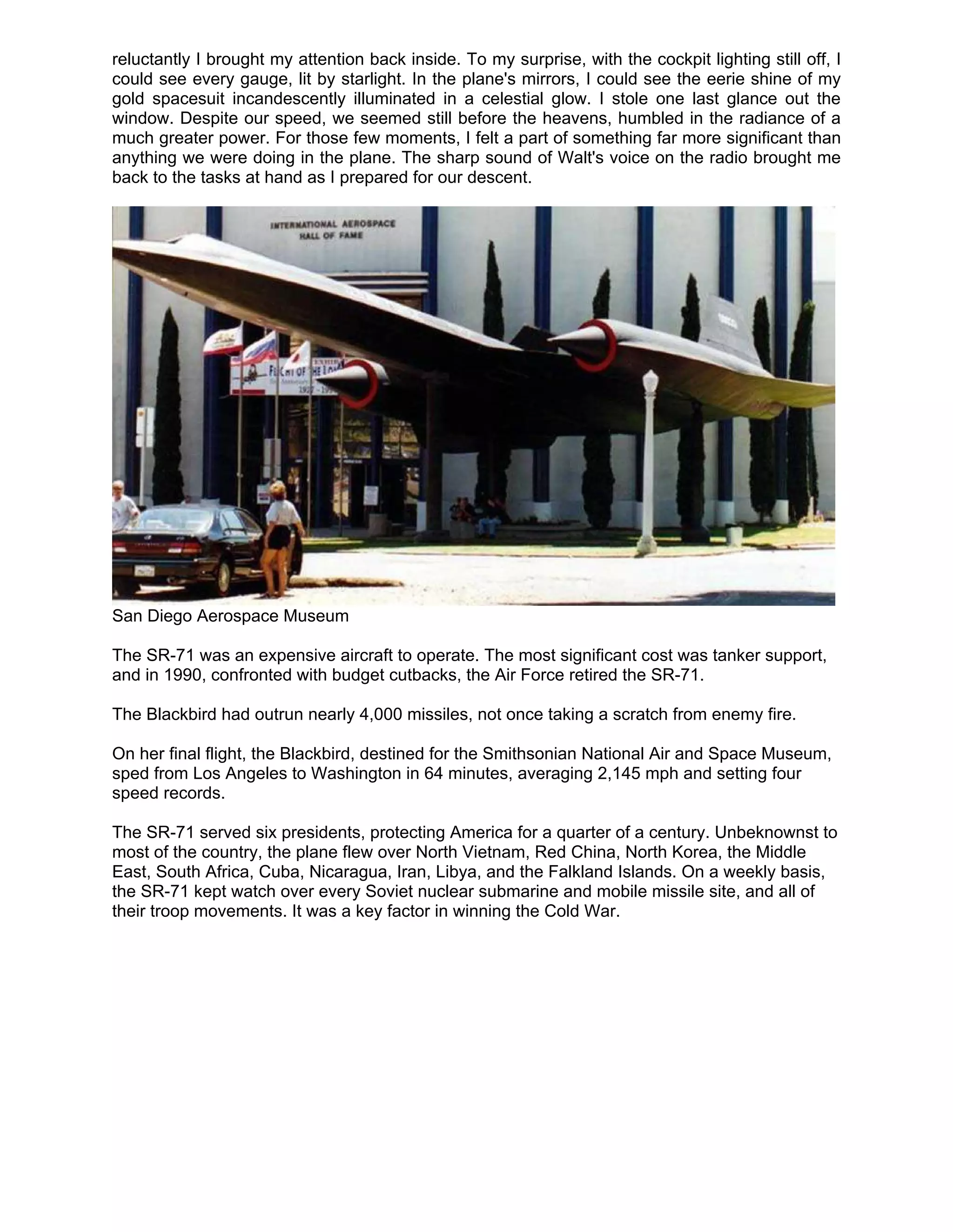 reluctantly I brought my attention back inside. To my surprise, with the cockpit lighting still off, I
could see every gauge, lit by starlight. In the plane's mirrors, I could see the eerie shine of my
gold spacesuit incandescently illuminated in a celestial glow. I stole one last glance out the
window. Despite our speed, we seemed still before the heavens, humbled in the radiance of a
much greater power. For those few moments, I felt a part of something far more significant than
anything we were doing in the plane. The sharp sound of Walt's voice on the radio brought me
back to the tasks at hand as I prepared for our descent.




San Diego Aerospace Museum

The SR-71 was an expensive aircraft to operate. The most significant cost was tanker support,
and in 1990, confronted with budget cutbacks, the Air Force retired the SR-71.

The Blackbird had outrun nearly 4,000 missiles, not once taking a scratch from enemy fire.

On her final flight, the Blackbird, destined for the Smithsonian National Air and Space Museum,
sped from Los Angeles to Washington in 64 minutes, averaging 2,145 mph and setting four
speed records.

The SR-71 served six presidents, protecting America for a quarter of a century. Unbeknownst to
most of the country, the plane flew over North Vietnam, Red China, North Korea, the Middle
East, South Africa, Cuba, Nicaragua, Iran, Libya, and the Falkland Islands. On a weekly basis,
the SR-71 kept watch over every Soviet nuclear submarine and mobile missile site, and all of
their troop movements. It was a key factor in winning the Cold War.
 