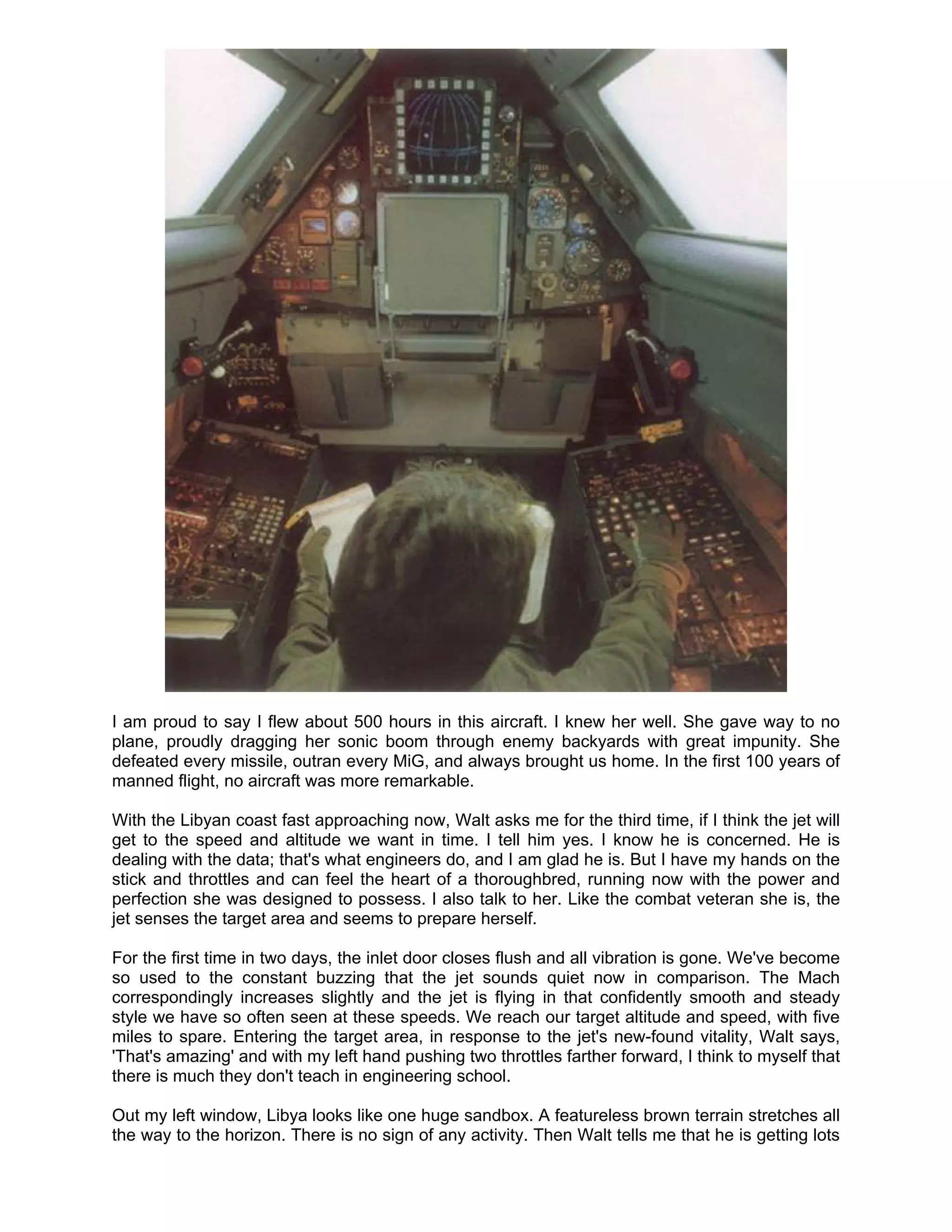 I am proud to say I flew about 500 hours in this aircraft. I knew her well. She gave way to no
plane, proudly dragging her sonic boom through enemy backyards with great impunity. She
defeated every missile, outran every MiG, and always brought us home. In the first 100 years of
manned flight, no aircraft was more remarkable.

With the Libyan coast fast approaching now, Walt asks me for the third time, if I think the jet will
get to the speed and altitude we want in time. I tell him yes. I know he is concerned. He is
dealing with the data; that's what engineers do, and I am glad he is. But I have my hands on the
stick and throttles and can feel the heart of a thoroughbred, running now with the power and
perfection she was designed to possess. I also talk to her. Like the combat veteran she is, the
jet senses the target area and seems to prepare herself.

For the first time in two days, the inlet door closes flush and all vibration is gone. We've become
so used to the constant buzzing that the jet sounds quiet now in comparison. The Mach
correspondingly increases slightly and the jet is flying in that confidently smooth and steady
style we have so often seen at these speeds. We reach our target altitude and speed, with five
miles to spare. Entering the target area, in response to the jet's new-found vitality, Walt says,
'That's amazing' and with my left hand pushing two throttles farther forward, I think to myself that
there is much they don't teach in engineering school.

Out my left window, Libya looks like one huge sandbox. A featureless brown terrain stretches all
the way to the horizon. There is no sign of any activity. Then Walt tells me that he is getting lots
 