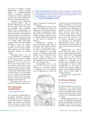 August 2021 | Science Reporter | 13
work with C.S. Seshadri, an Indian
mathematician, on unitary and stable
bundles, the Narasimhan-Seshadri
theorem, is considered a pioneering
work and has significant applications
in gauge theory and conformal field
theory used in mathematical physics.
Narasimhan also characterised
real analytical functions, these are
functions with derivatives of all orders
that obey Taylor’s series--via Cauchy
type inequalities. With S. Ramanan,
another Indian mathematician, he
worked on the proof of the existence of
universal connections, generalization of
well-known results on the existence of
universal bundles in topology. He also
collaborated with mathematician Prof.
R. R. Simha, another TIFR faculty
(younger brother of Professor Roddam
Narasimha) to prove the existence
of moduli of general type complex
structures on a real analytic manifold.
These measures were called Simha–
Narasimhan measures on Riemann
surfaces.
Narasimhan played a key role
in the development of mathematics
in India. He was the first Chairman
of the National Board for Higher
Mathematics. He was elected as a
Fellow of the Royal Society. He was
also a Fellow of all the three science
academies in India. He was a recipient
of the French National Order of Merit
(1989) and the Padma Bhushan award
in 1990. To date, he is the only Indian
to win the King Faisal International
Prize for Science from Saudi Arabia,
which he received jointly with Simon
Donaldson of Imperial College.
Narasimhan passed away on 15
May 2021 in Bangalore, aged 88 years.
Prof. Munirathna
Anandakrishnan
(12 July 1928-29 May 2021)
Prof. Munirathna Anandakrishnan was
an engineer, educationist, and science
administrator. He was the chairperson
of the Indian Institute of Technology,
Kanpur, and a former Vice-Chancellor
of Anna University. He also served as
an Advisor to the Government of Tamil
Nadu on Information Technology and
e-Governance.
Anandakrishnan was born in Tamil
Nadu. He obtained his Bachelor of
Engineering in Civil Engineering from
the College of Engineering, Guindy,
Madras University, Chennai in 1952.
He went on to obtain a Master's degree
in 1957 and a PhD in Civil Engineering
in 1960 from the University of
Minnesota.
Anandakrishnan returned to
India in 1962 and worked briefly at
the Central Road Research Institute,
New Delhi. After working for a year,
he joined as a member of the faculty
of civil engineering at the Indian
Institute of Technology, Kanpur (IIT
Kanpur) where he worked till 1974.
He held various positions at IIT
Kanpur including the Chairman of
the Department of Civil Engineering,
Dean, and Acting Director.
Anandakrishnan moved to the
USA in 1974 to work as a Science
Counsellor at the Indian Embassy
in Washington DC, on deputation
from the Department of Science and
Technology. He then joined the United
Nations Commission on Science and
Technology for Development (CSTD)
as the Chief of New Technologies at
the Office of Science and Technology
(OST), where he served until his
retirement in 1989. While at UN, he
was also the Deputy Director of CSTD
and served as the secretary of the
UN Advisory Committee on Science
and Technology for Development.
Anandakrishnan returned to India in
1990 to become the Vice-Chancellor of
Anna University, which he served until
1996.
Anandakrishnan has received
several awards and honours for his
services. Notable among them is Padma
Shri in 2002 and the Distinguished
Leader Award by the University
of Minnesota in 2003. He was also
conferred the Commander of the
National Order of Scientific Merit by
the Government of Brazil in 1996.
Anandakrishnan was also elected as
a Fellow of the National Academy of
Sciences, India, Institution of Engineers
(India), and the Indian Society of
Technical Education.
He passed away on 29 May 2021,
aged 92 years.
Dr Srikumar Banerjee
(25 April 1946-23 May 2021)
Dr Srikumar Banerjee was the former
Chairperson of the Atomic Energy
Commission of India and the former
Secretary of the Department of Atomic
Energy, Government of India. He was
well-known as a metallurgical engineer
by training.
Banerjee obtained his B.Tech. with
honours in Metallurgical Engineering
from the Indian Institute of Technology,
Kharagpur in 1967. He then went to
attend the Training School at Bhabha
“Prof. M. Anandakrishnan’s passing is a loss for engineering. Felled by COVID
at age 92, his brisk stride, sharp mind, infectious cheerfulness, all shook others
from sluggishness. Son of a brick-layer, Head of Civil Eng, [IIT Kanpur], VC of
[Anna University], a caring teacher is gone.”
-	 Prof. K. VijayRaghavan tweeted
 
