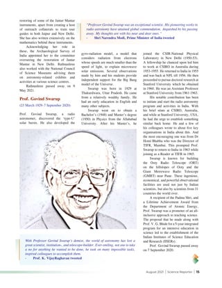 August 2021 | Science Reporter | 15
gyro-radiation model, a model that
considers radiation from electrons
whose speeds are much smaller than the
speed of light, to explain microwave
solar emissions. Several observations
made by him and his students provide
independent support for the Big Bang
model of the Universe.
Swarup was born in 1929 at
Thakurdwara, Uttar Pradesh. He came
from a relatively wealthy family. He
had an early education in English and
many other subjects.
Swarup went on to obtain a
Bachelor’s (1948) and Master’s degree
(1950) in Physics from the Allahabad
University. After his Master’s, he
restoring of some of the Jantar Mantar
instruments, apart from creating a host
of outreach collaterals to train tour
guides in both Jaipur and New Delhi.
She has also written extensively on the
mathematics behind these instruments.
Acknowledging her role in
these, the Archaeological Survey of
India appointed her to the committee
overseeing the restoration of Jantar
Mantar in New Delhi. Rathnashree
also worked with the National Council
of Science Museums advising them
on astronomy-related exhibits and
activities at various science centres.
Rathnashree passed away on 9
May 2021.
Prof. Govind Swarup
(23 March 1929–7 September 2020)
Prof. Govind Swarup, a radio
astronomer, discovered the ‘type-U’
solar bursts. He also developed the
joined the CSIR-National Physical
Laboratory in New Delhi (1950-53).
A fellowship he chanced upon led him
to work at CSIRO in Australia during
1953-1955. He returned to India in 1955
and was back at NPL till 1956. He then
proceeded to pursue doctoral research at
Stanford University which he obtained
in 1960. He was an Assistant Professor
at Stanford University from 1961-1963.
His notable contribution has been
to initiate and start the radio astronomy
program and activities in India. With
his brief stints at CSIRO, Australia,
and while at Stanford University, USA,
he had the urge to establish something
similar back home. He and a few of
his colleagues wrote to about five key
organisations in India about this. And
the most encouraging one was from Dr
Homi Bhabha who was the Director of
TIFR, Mumbai. This prompted Prof.
Swarup to return to India in 1963 while
joining as a Reader at TIFR in 1965.
Swarup is known for building
the Ooty Radio Telescope (ORT)
on the hillslopes of Ooty and the
Giant Metrewave Radio Telescope
(GMRT) near Pune. These ingenious,
economical, and powerful observational
facilities are used not just by Indian
scientists, but also by scientists from 31
countries the world over.
A recipient of the Padma Shri, and
a Lifetime Achievement Award from
the Department of Atomic Energy,
Prof. Swarup was a promoter of an all-
inclusive approach to teaching science.
The proposal that he made along with
Prof. V. G. Bhide for a 5-year integrated
program for an intensive education in
science led to the establishment of the
Indian Institutes of Science Education
and Research (IISERs).
Prof. Govind Swarup passed away
on 7 September 2020.
“Professor Govind Swarup was an exceptional scientist. His pioneering works in
radio astronomy have attained global commendation. Anguished by his passing
away. My thoughts are with his near and dear ones.”
-	 Shri Narendra Modi, Prime Minister of India tweeted
With Professor Govind Swarup’s demise, the world of astronomy has lost a
great scientist, institution-, and telescope-builder. Ever-smiling, not one to take
a no for anything he wanted to be done, he took on many impossible tasks,
inspired colleagues to accomplish them.
-	 Prof. K. VijayRaghavan tweeted
 