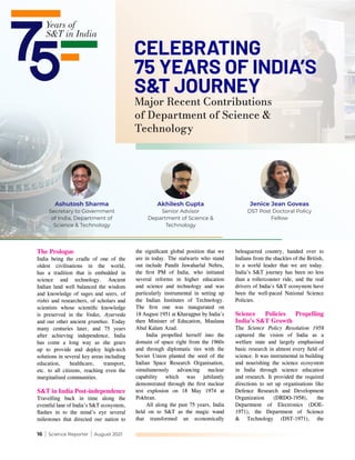 16 | Science Reporter | August 2021
Major Recent Contributions
of Department of Science &
Technology
CELEBRATING
75 YEARS OF INDIA’S
S&T JOURNEY
The Prologue
India being the cradle of one of the
oldest civilisations in the world,
has a tradition that is embedded in
science and technology. Ancient
Indian land well balanced the wisdom
and knowledge of sages and seers, of
rishis and researchers, of scholars and
scientists whose scientific knowledge
is preserved in the Vedas, Ayurveda
and our other ancient granthas. Today
many centuries later, and 75 years
after achieving independence, India
has come a long way as she gears
up to provide and deploy high-tech
solutions in several key areas including
education, healthcare, transport,
etc. to all citizens, reaching even the
marginalised communities.
S&T in India Post-independence
Travelling back in time along the
eventful lane of India’s S&T ecosystem,
flashes in to the mind’s eye several
milestones that directed our nation to
the significant global position that we
are in today. The stalwarts who stand
out include Pandit Jawaharlal Nehru,
the first PM of India, who initiated
several reforms in higher education
and science and technology and was
particularly instrumental in setting up
the Indian Institutes of Technology.
The first one was inaugurated on
18 August 1951 at Kharagpur by India’s
then Minister of Education, Maulana
Abul Kalam Azad.
India propelled herself into the
domain of space right from the 1960s
and through diplomatic ties with the
Soviet Union planted the seed of the
Indian Space Research Organisation,
simultaneously advancing nuclear
capability which was jubilantly
demonstrated through the first nuclear
test explosion on 18 May 1974 at
Pokhran.
All along the past 75 years, India
held on to S&T as the magic wand
that transformed an economically
beleaguered country, handed over to
Indians from the shackles of the British,
to a world leader that we are today.
India’s S&T journey has been no less
than a rollercoaster ride, and the real
drivers of India’s S&T ecosystem have
been the well-paced National Science
Policies.
Science Policies Propelling
India’s S&T Growth
The Science Policy Resolution 1958
captured the vision of India as a
welfare state and largely emphasised
basic research in almost every field of
science. It was instrumental in building
and nourishing the science ecosystem
in India through science education
and research. It provided the required
directions to set up organisations like
Defence Research and Development
Organization (DRDO-1958), the
Department of Electronics (DOE-
1971), the Department of Science
& Technology (DST-1971), the
Ashutosh Sharma
Secretary to Government
of India, Department of
Science & Technology
Akhilesh Gupta
Senior Advisor
Department of Science &
Technology
Jenice Jean Goveas
DST Post Doctoral Policy
Fellow
 