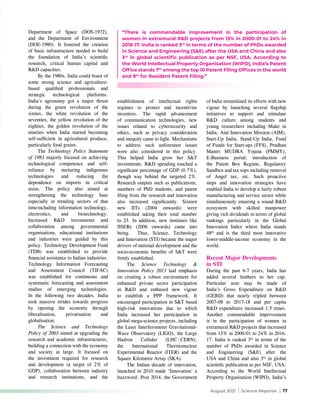 August 2021 | Science Reporter | 17
Department of Space (DOS-1972),
and the Department of Environment
(DOE-1980). It fostered the creation
of basic infrastructure needed to build
the foundation of India’s scientific
research, critical human capital and
R&D capacities.
By the 1980s, India could boast of
some strong science and agriculture-
based qualified professionals and
strategic technological platforms.
India’s agronomy got a major thrust
during the green revolution of the
sixties, the white revolution of the
seventies, the yellow revolution of the
eighties, the golden revolution of the
nineties when India started becoming
self-sufficient in agricultural produce,
particularly food grains.
The Technology Policy Statement
of 1983 majorly focused on achieving
technological competence and self-
reliance by nurturing indigenous
technologies and reducing the
dependence on imports in critical
areas. The policy also aimed at
strengthening the technology base
especially in trending sectors of that
time 
including information technology,
electronics, and biotechnology.
Increased R&D investments and
collaboration among governmental
organisations, educational institutions
and industries were guided by this
policy. Technology Development Fund
(TDB) was established to provide
financial assistance to Indian industries.
Technology Information Forecasting
and Assessment Council (TIFAC)
was established for continuous and
systematic forecasting and assessment
studies of emerging technologies.
In the following two decades, India
took massive strides towards progress
by opening the economy through
liberalisation, privatisation and
globalisation.
The Science and Technology
Policy of 2003 aimed at upgrading the
research and academic infrastructures,
building a connection with the economy
and society at large. It focused on
the investment required for research
and development (a target of 2% of
GDP), collaboration between industry
and research institutions, and the
establishment of intellectual rights
regimes to protect and incentivise
inventors. The rapid advancement
of communication technologies, new
issues related to cybersecurity and
ethics, such as privacy consideration
and inequity came to light. Mechanisms
to address such unforeseen issues
were also considered in this policy.
This helped India grow her S&T
investments. R&D spending touched a
significant percentage of GDP (0.7%),
though way behind the targeted 2%.
Research outputs such as publications,
numbers of PhD students, and patent
filing from the research and innovation
also increased significantly. Sixteen
new IITs (2004 onwards) were
established taking their total number
to 23. In addition, new institutes like
IISERs (2006 onwards) came into
being. Thus, Science, Technology
and Innovation (STI) became the major
drivers of national development and the
socio-economic benefits of S&T were
firmly established.
The Science Technology &
Innovation Policy 2013 laid emphasis
on creating a robust environment for
enhanced private sector participation
in R&D and enthused new vigour
to establish a PPP framework. It
encouraged participation in S&T based
high-risk innovations due to which
India increased her participation in
global mega-science projects, including
the Laser Interferometer Gravitational-
Wave Observatory (LIGO), the Large
Hadron Collider (LHC - CERN),
the International Thermonuclear
Experimental Reactor (ITER) and the
Square Kilometre Array (SKA).
The Indian decade of innovation,
launched in 2010 made ‘Innovation’ a
buzzword. Post 2014, the Government
of India streamlined its efforts with new
vigour by launching several flagship
initiatives to support and stimulate
R&D culture among students and
young researchers including Make in
India, Atal Innovation Mission (AIM),
Start-Up India, Stand-Up India, Fund
of Funds for Start-ups (FFS), Pradhan
Mantri MUDRA Yojana (PMMY),
E-Business portal, introduction of
the Patent Box Regime, Regulatory
Sandbox and tax sops including removal
of Angel tax, etc. Such proactive
steps and innovation strategies have
enabled India to develop a fairly robust
manufacturing and service sector while
simultaneously ensuring a sound R&D
ecosystem with skilled manpower
giving rich dividends in terms of global
rankings particularly in the Global
Innovation Index where India stands
48th
and is the third most innovative
lower-middle-income economy in the
world.
Recent Major Developments
in STI
During the past 6-7 years, India has
added several feathers to her cap.
Particular note may be made of
India’s Gross Expenditure on R&D
(GERD) that nearly tripled between
2007-08 to 2017-18 and per capita
R&D expenditure increased 1.5 times.
Another commendable improvement
is in the participation of women in
extramural R&D projects that increased
from 13% in 2000-01 to 24% in 2016-
17. India is ranked 3rd
in terms of the
number of PhDs awarded in Science
and Engineering (S&E) after the
USA and China and also 3rd
in global
scientific publication as per NSF, USA.
According to the World Intellectual
Property Organisation (WIPO), India’s
“There is commendable improvement in the participation of
women in extramural R&D projects from 13% in 2000-01 to 24% in
2016-17. India is ranked 3rd
in terms of the number of PhDs awarded
in Science and Engineering (S&E) after the USA and China and also
3rd
in global scientific publication as per NSF, USA. According to
the World Intellectual Property Organisation (WIPO), India’s Patent
Office stands 7th
among the top 10 Patent Filing Offices in the world
and 9th
for Resident Patent Filing.”
 