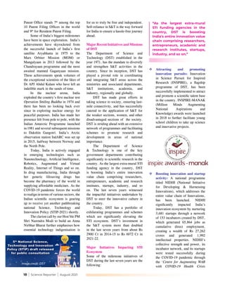 18 | Science Reporter | August 2021
Patent Office stands 7th
among the top
10 Patent Filing Offices in the world
and 9th
for Resident Patent Filing.
Some of India’s biggest milestones
have been in space exploration. India’s
achievements have skyrocketed from
the successful launch of India's first
satellite Aryabhatta in 1975 to the
Mars Orbiter Mission (MOM) or
Mangalyaan in 2013 followed by the
Chandrayaan programme and the most
awaited manned Gaganyaan mission.
These achievements speak volumes of
the exceptional scientists of the likes of
Dr APJ Abdul Kalam who have left an
indelible mark in the sands of time.
In the nuclear arena, India
exploded the country's first nuclear test
Operation Smiling Buddha in 1974 and
there has been no looking back ever
since in exploring nuclear energy for
peaceful purposes. India has made her
presence felt from pole to pole, with the
Indian Antarctic Programme launched
in 1981 and several subsequent missions
to Dakshin Gangotri. India’s Arctic
observation station IndARC was set up
in 2015, halfway between Norway and
the North Pole.
Today, India is actively engaged
in emerging technologies such as
Nanotechnology, Artificial Intelligence,
Robotics, Augmented and Virtual
Reality, Internet of Things and so on.
In drug manufacturing, India through
her generic lifesaving drugs has
become the pharmacy of the world in
supplying affordable medicines. As the
COVID-19 pandemic forces the world
to realign in terms of various sectors, the
Indian scientific ecosystem is gearing
up to receive yet another pathbreaking
national Science, Technology and
Innovation Policy (STIP-2021) shortly.
The clarion call by our Hon'ble PM
Shri Narendra Modi to build an Atma
Nirbhar Bharat further emphasises how
essential technology indigenisation is
for us to truly be free and independent.
Self-reliance in S&T is the way forward
for India to ensure a hassle-free journey
ahead.
Major Recent Initiatives and Missions
of DST
The Department of Science and
Technology (DST) established in the
year 1971, has the mandate to diversify
and strengthen S&T activities in the
country. Since its inception, DST has
played a pivotal role in coordinating
and integrating S&T areas across the
ministries and associated departments,
S&T institutions, academia, and
industry, regionally and globally.
DST has made great efforts in
taking science to society, ensuring last-
mile connectivity, and has successfully
catered to the application of S&T for
the weaker sections, women, and other
disadvantaged sections of the society.
DST is striding ahead with an extensive
network of programmes and facilitating
schemes to promote research and
development in areas of national
importance.
The Department of Science
& Technology is one of the key
government departments contributing
significantly to scientific research in the
country. As the largest extra-mural STI
funding agency in the country, DST
is boosting India’s entire innovation
value chain comprising researchers,
entrepreneurs, academic and research
institutes, startups, industry, and so
on. The last seven years witnessed
the impactful initiatives undertaken by
DST to steer the innovative culture in
the country.
Today, DST has a portfolio of
exhilarating programmes and schemes
which are significantly elevating the
STI ecosystem. DST’s investment in
the S&T system more than doubled
in the last seven years from about Rs
2900 Cr in 2014-15 to Rs 6072 Cr in
2021-22.
Major Initiatives Impacting STI
Ecosystem
Some of the milestone initiatives of
DST during the last seven years are the
following:
	Attracting and promoting
innovation pursuits: Innovation
in Science Pursuit for Inspired
Research (INSPIRE), a flagship
programme of DST, has been
successfully implemented to attract
and promote a scientific talent base
in the country. INSPIRE-MANAK
(Million Minds Augmenting
National Aspirations and
Knowledge) awards were launched
in 2018 to further facilitate young
school children to take up science
and innovative projects.
Image credit: DST
“As the largest extra-mural
STI funding agencies in the
country, DST is boosting
India’s entire innovation value
chain comprising researchers,
entrepreneurs, academic and
research institutes, startups,
industry, and so on.”
	Boosting innovation and startup
activity: A national programme
titled NIDHI (National Initiative
for Developing & Harnessing
Innovations), which addresses the
entire value chain of Innovations,
has been launched. NIDHI
significantly impacted India’s
innovation ecosystem by nurturing
3,681 startups through a network
of 153 incubators created by DST,
which generated 65,864 jobs as
cumulative direct employment,
creating a wealth of Rs 27,262
crores and generated 1,992
intellectual properties. NIDHI's
collective strength and power, its
incubator network, and its startups
were tested successfully during
the COVID-19 pandemic through
the ‘Centre for Augmenting WAR
with COVID-19 Health Crisis
 