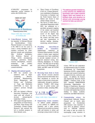 August 2021 | Science Reporter | 19
(CAWACH)’ programme by
supporting various solutions to
resolve the COVID crisis.
•	 Three Centres of Excellence
(CoE) for ‘Climate Research’
were established in Himalayan
Universities in Kashmir and
the North Eastern States of
Sikkim and Assam to lead
climate change research.
•	 The Survey of India (SoI), a
subordinate Department under
DST, has embarked on a
pan-India geospatial mapping
of the country and launched
web portals to facilitate the
access of the digital map
or data to every citizen of
the country and help centre
and state organisations in
decision making, planning,
monitoring, and governance.
	Providing state-of-the-art
facilities to researchers:
Sophisticated Analytical &
Technical Help Institutes (SATHI)
centres to house major analytical
instruments have been established
to provide standard services of
high-end analytical testing, thus
reducing dependency on foreign
sources. The DST has set up three
such centres at IIT Kharagpur, IIT
Delhi, and BHU under the SATHI
programme.
	Reversing brain drain to brain
gain: Several overseas doctoral
and post-doctoral fellowships have
been introduced to reverse the
culture of brain drain to brain gain.
Additionally, through its milestone
initiative ‘VAJRA’, DST brings
the best of global science and
scientists to India, including NRIs.
Image credit: http://www.nidhi-
eir.in/about.php
Courtesy: DST
Image credit: https://vajra-india.in/
	Cyber-Physical Systems: DST
has launched ‘A National Mission
on Interdisciplinary Cyber-
Physical Systems’ at a total outlay
of Rs 3660 Cr for five years to
create a strong foundation and a
seamless ecosystem for cyber-
physical systems and technologies
[like Artificial Intelligence
(AI), Robotics, Internet of
Things (IoT)] encompassing
knowledge generation, human
resource development, research,
technology, and product
development, innovation, and
commercialisation.
	Aligning with national agenda:
•	 DST has enrolled new
initiatives such as Super
Computing Mission;
Advanced Manufacturing;
Waste Management, and
Science and Technology
of Yoga and Meditation
(SATYAM) to boost the
country’s prowess through
STI.
•	 DST also initiated a Mission
Innovation Programme with
smart grid and off-grid to
develop domain-specific
leadership of India.
•	 DST support through thematic
programmes on Clean Energy
and Water, Nano Science and
Technology, Climate Change
Research, and outreach has
led to excellent progress in
these thematic areas.
	Empowering women scientists:
To address gender imbalance,
a new scheme viz. KIRAN was
launched, and a pilot scheme
Vigyan Jyoti was tested on a limited
scale and duration to attract and
encourage young women to take up
science. DST has also undertaken
an implementation plan for Gender
Advancement for Transforming
Institutions (GATI), urging higher
education and research institutions
to support diversity, inclusion, and
equity. In addition, the Science
and Engineering Research Board
(SERB), a Statutory body of the
DST, launched SERB-POWER
(Promoting Opportunities for
Women in Exploratory Research)
in 2020 to mitigate gender disparity
in science and engineering research
funding in Indian academic
institutions and R&D laboratories.
	Communicating science: An
internet-based dedicated Science
Channel and an hourly daily
programme on Doordarshan
(DD Science) were launched in
early 2019. In addition, schemes
such as ‘AWSAR’ empower
the young to take up science by
encouraging young scientists to
“To address gender imbalance,
a new scheme viz. KIRAN was
launched, and a pilot scheme
Vigyan Jyoti was tested on a
limited scale and duration to
attract and encourage young
women to take up science.”
 