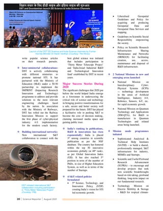 20 | Science Reporter | August 2021
write popular science articles
on their research pursuits.
	Inter-ministerial collaborations:
DST is actively collaborating
with different ministries to
promote national STI. It has
partnered with the Ministry of
Education (MoE) under a 50:50
partnership to implement the
IMPRINT (Impacting Research
Innovation and Technology)
programme to address and provide
solutions to the most relevant
engineering challenges faced
by the nation. In association
with the Ministry of Railways,
DST has rolled out the Railway
Innovation Mission to support
the first phase of cyber-physical
industry 4.0 implementation
for the modern coach factory.
	Building international networks:
New international S&T
collaboration to connect with the
best global science was initiated
that includes participation in
‘Thirty Meter Telescope Project’
and ‘India-Israel Industrial R&D
and Technological Innovation
fund’ established by DST in recent
years.
Major Success Stories During
2020
The significant challenges that 2020 put
before the world helped India emerge
as a forerunner in underscoring the
critical role of science and technology
in bringing positive transformations for
a safe, secure and better society well
prepared for the future. DST has played
a facilitative role in pushing S&T to
become the core of decision making,
claiming increased media space and
gaining public trust.
	India’s ranking in publications,
R&D & innovations has risen
exponentially: India is placed
3rd
among countries in scientific
publication as per the NSF
database. The country has featured
within the top 50 innovative
economies globally (at 48th
 rank),
as per Global Innovation Index
(GII). It has also reached 3rd
position in term of the number of
PhDs, in size of Higher Education
System, as well as in terms of the
number of Startups.
	4 S&T related policies
formulated
•	 5th
Science, Technology, and
Innovation Policy (STIP)
creating India’s vision for STI
led economic growth.
•	 Liberalised Geospatial
Guidelines and Policy for
acquiring and producing
Geospatial Data and
Geospatial Data Services and
mapping.
•	 Guidelines on Scientific Social
Responsibility empowering
the society.
•	 Policy on Scientific Research
Infrastructure Sharing
Maintenance and Networks
(SRIMAN) for facilitating
creation, use, access,
maintenance and disposal of
R&D infrastructure.
	2 National Missions in new and
emerging areas launched
•	 National Mission on
Interdisciplinary Cyber-
Physical Systems (ICPS)
— technology development
in the areas of Artificial
Intelligence, Industry 4.0,
Robotics, Sensors, IoT, etc.
for rapid economic growth.
•	 National Mission on Quantum
Technology and Applications
(NM-QTA), for R&D to
manufacture in Quantum
Technologies and related
areas being launched.
	Mission mode programmes
initiated
•	 Sophisticated Analytical &
Technical Help Institutes
(SATHI) – to build a shared,
professionally managed, S&T
infrastructure for industry,
MSMEs and Startups.
•	 Scientific and Useful Profound
Research Advancement
(SUPRA) – to encourage and
develop projects that seek
new scientific breakthroughs
based on risk taking, profound
thinking, long-term impact on
our fundamental research.
•	 Technology Mission on
Electric Mobility & Storage
– R&D for tropical climate-
Launch of the DST DD Science and India Science channels by Former
Hon’ble Minister Dr Harsh Vardhan (Courtesy: The Hindu)
DST initiated international S&T
collaboration including participation
in ‘Thirty Meter Telescope Project’
(Courtesy: PIB)
 
