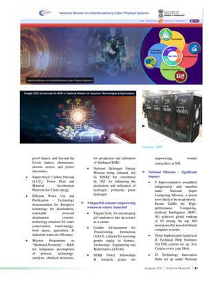 August 2021 | Science Reporter | 21
proof battery and beyond the
Li-ion battery chemistries,
electric motors and power
electronics.
•	 Supercritical Carbon Dioxide
(S-CO2
) Power Plant and
Material Acceleration
Platform for Clean energy.
•	 Efficient Water Use and
Purification – Technology
demonstration for disruptive
technology for desalination,
renewable powered
desalination systems,
technology solutions for water
conservation, water-energy-
food nexus, agriculture &
industrial water use efficiency.
•	 Mission Programme on
“Methanol Economy” – R&D
for indigenous development
of process, technology,
catalysts, chemical processes,
for production and utilisation
of Methanol/DME.
•	 National Hydrogen Energy
Mission being initiated, led
by MNRE but contributed
by DST for enhancing the
production and utilization of
hydrogen, primarily green
hydrogen.
	3 Impactful schemes empowering
women in science launched
•	 Vigyan Jyoti, for encouraging
girl students to take up science
as a career.
•	 Gender Advancement for
Transforming Institutions
(GATI), a charter for assessing
gender equity in Science,
Technology, Engineering and
Mathematics (STEM).
•	 SERB Power fellowships
& research grants are
empowering women
researchers in STI.
	National Missions – Significant
impacts
•	 5 Supercomputers assembled
indigenously and installed
under National Super
Computing Mission, a dozen
more likely to be set up shortly.
Param Siddhi the High-
performance Computing-
artificial Intelligence (HPC-
AI) achieved global ranking
of 63 among the top 500
most powerful non-distributed
computer systems.
•	 Three Sophisticated Analytical
& Technical Help Institutes
(SATHI) centres set up; five
Centres every year likely.
•	 25 Technology Innovation
Hubs set up under National
Courtesy: DST
 