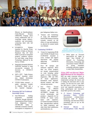 22 | Science Reporter | August 2021
Mission on Interdisciplinary
Cyber-Physical Systems
(NM-ICPS) bringing about
strong collaboration and co-
ownership among industry,
academia, and government,
connecting them with full
flexibility.
•	 SVAMITVA Scheme
launched by Hon’ble Prime
Minister of India on National
Panchayat Day (24 April
2020) to provide an integrated
property validation solution
for rural India, using Drone
Technology deployed by the
Survey of India.
•	 Integrated geospatial platform
SAHYOG launched to help
area-specific strategies &
decisions in COVID-19
outbreak.
•	 DST’s OTT “India Science
Channel” launched, which
also helped disseminate
COVID-19 information.
•	 COVID Katha released – a
public awareness booklet
in English, Hindi and a
few regional languages.
	Promoting S&T led Traditional
Knowledge System
•	 Inter-Ministerial funding
programme “Scientific
Utilisation through Research
Augmentation-Prime Products
from Indigenous Cows”
(SUTRA-PIC India) to
undertake systematic scientific
investigation of uniqueness of
pure Indigenous Indian cows.
•	 “Science and Technology
of Yoga and Meditation”
(SATYAM) aimed at fostering
scientific research on the
effects of yoga and meditation
on physical & mental health
was initiated.
	Combatting COVID-19
•	 ‘Centre for Augmenting WAR
with COVID-19 Health Crisis
(CAWACH)’ launched to
scout, evaluate and support
innovations and startups
addressing COVID-19
challenges.
•	 Over 80 startups and
industries supported. More
than two dozen products
are already commercialised
on scale including global
quality or better ventilators,
diagnostics, PPE and N95,
AI based applications,
biomedical waste disposal,
thermal scanners, and other
relevant innovations.
•	 Sree Chitra Tirunal
Institute for Medical
Sciences and Technology
(SCTIMST) brought out
several technologies and
products – diagnostic kit for
COVID 19 which works
better with mutations;
UV-based Facemask Disposal
Bin; superabsorbent material
for liquid respiratory and
other body fluid solidification
and disinfection, etc.
•	 White paper on “Focused
Interventions for ‘Make in
India’: Post COVID 19”
released by Technology
Information, Forecasting and
Assessment Council (TIFAC)
for giving immediate
technology and policy impetus
to make India Aatmanirbhar.
Vision 2025 and Beyond: Major
R&D Missions & New Initiatives
DST has made concerted efforts in
cultivating and promoting scientific
temperament amongst the masses and
is leading the innovation drive in the
country. For the next five years, DST
has laid down a vision to improvise
novel and impactful programmes to
bring technological and innovative
based S&T growth in the country.
	5th
Science, Technology and
Innovation Policy (STIP):
Decentralised, evidence-based,
bottom-up draft 5th
Science,
Technology and Innovation Policy
formulated with an eye on the
future of S&T.
	National Mission on
Interdisciplinary Cyber Physical
SCTIMST, an Institute of the DST,
developed a diagnostic test kit that can
confirm COVID-19 in 2 hours at low cost
Courtesy: DST
 