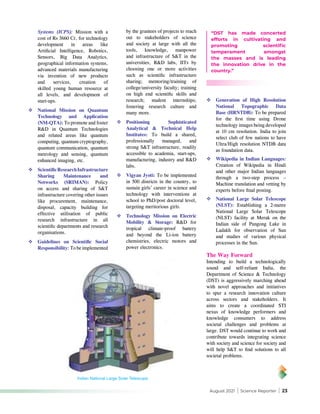 August 2021 | Science Reporter | 23
Systems (ICPS): Mission with a
cost of Rs 3660 Cr, for technology
development in areas like
Artificial Intelligence, Robotics,
Sensors, Big Data Analytics,
geographical information systems,
advanced materials manufacturing
via invention of new products
and services, creation of
skilled young human resource at
all levels, and development of
start-ups.
	National Mission on Quantum
Technology and Application
(NM-QTA): To promote and foster
R&D in Quantum Technologies
and related areas like quantum
computing, quantum cryptography,
quantum communication, quantum
metrology and sensing, quantum
enhanced imaging, etc.
	ScientificResearchInfrastructure
Sharing Maintenance and
Networks (SRIMAN): Policy
on access and sharing of S&T
infrastructure covering other issues
like procurement, maintenance,
disposal, capacity building for
effective utilisation of public
research infrastructure in all
scientific departments and research
organisations.
	Guidelines on Scientific Social
Responsibility: To be implemented
	Generation of High Resolution
National Topographic Data
Base (HRNTDB): To be prepared
for the first time using Drone
technology images being developed
at 10 cm resolution. India to join
select club of few nations to have
Ultra/High resolution NTDB data
as foundation data.
	Wikipedia in Indian Languages:
Creation of Wikipedia in Hindi
and other major Indian languages
through a two-step process –
Machine translation and vetting by
experts before final posting.
	National Large Solar Telescope
(NLST): Establishing a 2-metre
National Large Solar Telescope
(NLST) facility at Merak on the
Indian side of Pangong Lake in
Ladakh for observation of Sun
and studies of various physical
processes in the Sun.
The Way Forward
Intending to build a technologically
sound and self-reliant India, the
Department of Science & Technology
(DST) is aggressively marching ahead
with novel approaches and initiatives
to spur a research innovation culture
across sectors and stakeholders. It
aims to create a coordinated STI
nexus of knowledge performers and
knowledge consumers to address
societal challenges and problems at
large. DST would continue to work and
contribute towards integrating science
with society and science for society and
will help S&T to find solutions to all
societal problems.
Indian National Large Solar Telescope
“DST has made concerted
efforts in cultivating and
promoting scientific
temperament amongst
the masses and is leading
the innovation drive in the
country.”
by the grantees of projects to reach
out to stakeholders of science
and society at large with all the
tools, knowledge, manpower
and infrastructure of S&T in the
universities, R&D labs, IITs by
choosing one or more activities
such as scientific infrastructure
sharing; mentoring/training of
college/university faculty; training
on high end scientific skills and
research; student internships;
fostering research culture and
many more.
	Positioning Sophisticated
Analytical & Technical Help
Institutes: To build a shared,
professionally managed, and
strong S&T infrastructure, readily
accessible to academia, start-ups,
manufacturing, industry and R&D
labs.
	Vigyan Jyoti: To be implemented
in 500 districts in the country, to
sustain girls’ career in science and
technology with interventions at
school to PhD/post doctoral level,
targeting meritorious girls.
	Technology Mission on Electric
Mobility & Storage: R&D for
tropical climate-proof battery
and beyond the Li-ion battery
chemistries, electric motors and
power electronics.
 