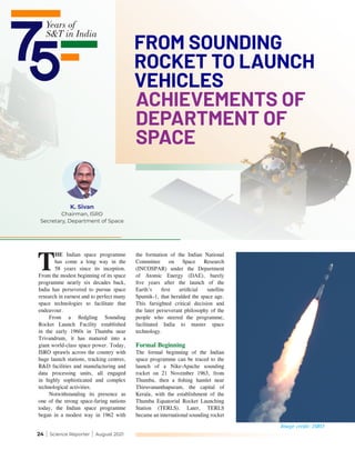24 | Science Reporter | August 2021
FROM SOUNDING
ROCKET TO LAUNCH
VEHICLES
ACHIEVEMENTS OF
DEPARTMENT OF
SPACE
K. Sivan
Chairman, ISRO
Secretary, Department of Space
T
HE Indian space programme
has come a long way in the
58 years since its inception.
From the modest beginning of its space
programme nearly six decades back,
India has persevered to pursue space
research in earnest and to perfect many
space technologies to facilitate that
endeavour.
From a fledgling Sounding
Rocket Launch Facility established
in the early 1960s in Thumba near
Trivandrum, it has matured into a
giant world-class space power. Today,
ISRO sprawls across the country with
huge launch stations, tracking centres,
R&D facilities and manufacturing and
data processing units, all engaged
in highly sophisticated and complex
technological activities.
Notwithstanding its presence as
one of the strong space-faring nations
today, the Indian space programme
began in a modest way in 1962 with
the formation of the Indian National
Committee on Space Research
(INCOSPAR) under the Department
of Atomic Energy (DAE), barely
five years after the launch of the
Earth’s first artificial satellite
Sputnik-1, that heralded the space age.
This farsighted critical decision and
the later perseverant philosophy of the
people who steered the programme,
facilitated India to master space
technology.
Formal Beginning
The formal beginning of the Indian
space programme can be traced to the
launch of a Nike-Apache sounding
rocket on 21 November 1963, from
Thumba, then a fishing hamlet near
Thiruvananthapuram, the capital of
Kerala, with the establishment of the
Thumba Equatorial Rocket Launching
Station (TERLS). Later, TERLS
became an international sounding rocket
Image credit: ISRO
A
P
P
L
E
S
a
t
e
l
l
i
t
e
 