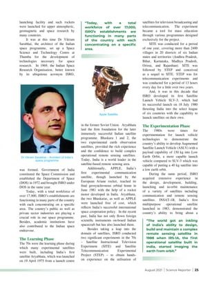 August 2021 | Science Reporter | 25
in the former Soviet Union. Aryabhata
laid the firm foundation for the later
immensely successful Indian satellite
programme. Bhaskara 1 and 2, the
two experimental earth observation
satellites, provided the rich experience
and the confidence to build complex
operational remote sensing satellites.
Today, India is a world leader in the
satellite-based remote sensing area.
Additionally, APPLE, India’s
first experimental communication
satellite, though launched by the
European Ariane rocket, reached its
final geosynchronous orbital home in
June 1981 with the help of a rocket
motor developed in India. Aryabhata,
the two Bhaskaras, as well as APPLE
were launched free of cost, which
reflects India’s successful international
space cooperation policy. In the recent
past, India has not only flown foreign
scientific instruments on-board Indian
spacecraft but has also launched them.
Besides taking a leap into the
domain of satellites, ISRO conducted
two significant experiments in the 70s
– Satellite Instructional Television
Experiment (SITE) and Satellite
Telecommunication Experimental
Project (STEP) – to obtain hands-
on experience on the utilisation of
launching facility and such rockets
were launched for upper atmospheric,
geomagnetic and space research by
many countries.
It was at this time Dr Vikram
Sarabhai, the architect of the Indian
space programme, set up a Space
Science and Technology Centre at
Thumba for the development of
technologies necessary for space
research. In 1969, the Indian Space
Research Organisation, better known
by its ubiquitous acronym ISRO,
satellites for television broadcasting and
telecommunication. The experiment
became a tool for mass education
through various programmes designed
exclusively for the project.
SITE was conducted for a period
of one year, covering more than 2400
villages in 20 districts of six Indian
states and territories (Andhra Pradesh,
Bihar, Karnataka, Madhya Pradesh,
Orissa, and Rajasthan). SITE was
followed by STEP and conceived
as a sequel to SITE. STEP was for
telecommunication experiments and
was conducted for a period of 13 hours
every day for a little over two years.
And, it was in this decade that
ISRO developed its first Satellite
Launch Vehicle SLV-3, which had
its successful launch on 18 July 1980
thrusting India into the select league
of six countries with the capability to
launch satellites on their own.
The Experimentation Phase
The 1980s were times for
experimentation for launch vehicle
technologies to demonstrate the
country’s ability to develop Augmented
Satellite Launch Vehicle (ASLV) with a
payload capability of 150 kg into Low
Earth Orbit, a more capable launch
vehicle compared to SLV-3 which was
capable of putting a 40 kg satellite into
a low earth orbit.
During the same period, ISRO
acquired extensive experience in
the design, development, building,
launching and in-orbit maintenance
of a variety of satellites including
communication and remote sensing
satellites. INSAT-1B, India’s first
multipurpose operational satellite
launched in 1983, demonstrated the
country’s ability to bring about a
Dr Vikram Sarabhai – Architect of India’s
space programme
Apple Satellite
was formed. Government of India
constituted the Space Commission and
established the Department of Space
(DOS) in 1972 and brought ISRO under
DOS in the same year.
Today, with a total workforce of
over 17,000, ISRO’s establishments are
functioning in many parts of the country
with each concentrating on a specific
area. The country’s public as well as
private sector industries are playing a
crucial role in our space programme.
Besides, academic institutions have
also contributed to the Indian space
endeavour.
The Learning Phase
The 70s were the learning phase during
which many experimental satellites
were built, including India’s first
satellite Aryabhata, which was launched
on 19 April 1975 from a launch centre
“Today, with a total
workforce of over 17,000,
ISRO’s establishments are
functioning in many parts
of the country with each
concentrating on a specific
area.
“The world got an inkling
of India’s ability to design,
build and maintain a complex
remote sensing satellite in
1988 when IRS-1A, the first
operational satellite built in
India, started imaging the
earth from orbit.”
APPLE Satellite
 
