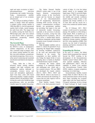 26 | Science Reporter | August 2021
rapid and major revolution in India’s
telecommunications, television
broadcasting and weather forecasting.
Today, communication satellites
are an integral part of our economic
infrastructure.
The world got an inkling of India’s
ability to design, build and maintain
a complex remote sensing satellite in
1988 when IRS-1A, the first operational
satellite built in India, started imaging
the earth from orbit. The images sent
by satellite circling the Earth from its
900-km-high polar orbit were utilised
in such diverse fields as agriculture,
groundwater prospecting, mineral
survey, forestry, etc.
The Growth Phase
During the 1990s, ISRO began building
the INSAT-2 series of multipurpose
satellites indigenously. At the same
time, systematic usage of imagery from
our remote sensing satellites for tasks
like crop yield estimation, groundwater
and mineral prospecting, forest survey,
urban sprawl monitoring and wasteland
classification and fisheries development,
began.
Today, India has a fleet of
advanced remote sensing satellites
equipped with high resolution and
multispectral cameras dedicated to
cartography, resource survey and
ocean and atmospheric applications.
Apart from these, polar orbit based
observation satellites, weather watching
satellites INSAT-3D and INSAT-3DR –
circling the earth in the 36,000 km high
geosynchronous orbit, are providing
valuable inputs for weather forecasting.
The Indian National Satellite
(INSAT) system today is one of the
largest domestic communication
satellite systems in the Asia-Pacific
region and has become an integral
part of our telecommunications
and TV broadcasting infrastructure
including DTH services driving the
country’s communications revolution.
Besides, our geostationary satellites
are providing vital inputs to the task
of nationwide weather forecasting,
especially in the provision of advance
warning of cyclones, saving lives and
mitigating the loss of property. One of
them carries a satellite-aided Search-
and-Rescue transponder and has helped
in speedy rescue of people in distress in
the open seas.
High throughput satellites such as
GSAT-11, GSAT-29 and GSAT-19 are
supporting the Digital India campaign
by boosting broadband connectivity
to the rural and inaccessible Gram
Panchayats in the country. The
transponders on these satellites will
also bridge the digital divide of users
including those in Jammu & Kashmir
and North-Eastern regions of India.
Perfecting the launch vehicle
technology is an immensely difficult
and challenging task, which only a
few countries possess. Till now ISRO
has developed five launch vehicles
(SLV-3, ASLV, PSLV, GSLV and
GSLV Mk III, which is also known as
LVM3) and mastered the technology of
rockets that use solid, liquid as well as
cryogenic propellants.
Polar Satellite Launch Vehicle
(PSLV) is the third generation launch
vehicle of India. It is the first Indian
launch vehicle to be equipped with
liquid stages. With 51 successful flights
over the years, PSLV has emerged as
the reliable and versatile workhorse
launch vehicle of India. In fact, it has
launched 342 foreign satellites as on
22 June 2021 and has carved out a
niche in the commercial satellite launch
arena.
On 15 February 2017, PSLV
created a world record by successfully
placing 104 satellites in orbit during a
single launch. Well, as numbers go, it
was undoubtedly a record, but the real
significance is the immense confidence
reposed by foreign countries, including
the USA, in the capability of ISRO. This
success was the result of meticulous
planning and flawless execution of the
mission by ISRO.
Expanding the Horizon
In the early 21st
century, the Indian
launch vehicle programme has ventured
beyond the PSLV resulting in the
development of the Geosynchronous
Satellite Launch Vehicle (GSLV) with
more payload capability, efficiency
and sophistication. GSLV, with the
capability to launch 2-ton satellites
into Geosynchronous Transfer Orbit
(GTO), employs cryogenic propulsion
technology in its third stage.
Geosynchronous Satellite Launch
Vehicle Mark II (GSLV Mk II) is the
fourth generation launch vehicle having
three stages (including the cryogenic
upper stage) with four liquid strap-ons.
Cryogenic technology involves storage
of liquid hydrogen & liquid oxygen
Communication satellites (Image credit: ISRO)
 