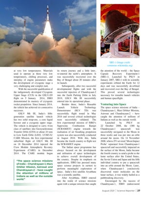 August 2021 | Science Reporter | 27
at very low temperatures. Materials
used to operate at these very low
temperatures, chilling processes, and
interplay of engine parameters make
the development of cryogenic stage a
very challenging and complex task.
With the successful qualification of
the indigenously developed Cryogenic
Upper Stage (CUS) in the GSLV-D5
flight on 5 January 2014, ISRO
demonstrated its mastery of cryogenic
rocket propulsion. Since January 2014,
the vehicle has achieved six consecutive
successes.
GSLV Mk III, India’s fifth-
generation satellite launch vehicle
has two solid strap-ons, a core liquid
booster and a cryogenic upper stage.
The vehicle is designed to carry 4-ton
class of satellites into Geosynchronous
Transfer Orbit (GTO) or about 10 tons
to Low Earth Orbit (LEO). LVM3-X/
CARE Mission, the first experimental
suborbital flight of GSLV Mk III
on 18 December 2014 injected the
Crew Module Atmospheric Re-entry
Experiment (CARE) in December
2014. The CARE module began
its return journey and a little later,
re-entered the earth’s atmosphere. It
was successfully recovered over the
Bay of Bengal about 20 minutes after
its launch.
Subsequently, after two successful
developmental flights and with the
successful injection of Chandrayaan-2
into the Earth Parking Orbit in July
2019, GSLV Mk III successfully
entered into its operational phase.
Besides these, India’s Reusable
Launch Vehicle Technology
Demonstrator (RLV TD) was
successfully flight tested in May
2016 and several critical technologies
were successfully validated. The
first experimental mission of ISRO’s
Supersonic Combustion Ramjet
(SCRAMJET) engine towards the
realisation of air breathing propulsion
system was also successfully conducted
in August 2016. With this, India
became the fourth country to flight test
the SCRAMJET engine.
The Indian space programme has
always focused on the development
and utilisation of space technologies
to achieve overall development of
the country. Despite its emphasis on
applications, ISRO has pursued many
space science projects in earnest to
perform meaningful exploration of
space. India’s first satellite Aryabhata
was a scientific satellite.
After Aryabhata, ISRO entered
into the realm of science missions
again with a unique mission that caught
the attention of the world – the Space
Capsule Recovery Experiment-1
(SRE-1). Launched by PSLV in
January 2007, SRE-1 with its scientific
experiments orbited the Earth for 12
days and was successfully de-orbited
and recovered over the Bay of Bengal.
This proved several technologies
necessary for reusable launch vehicles
and human spaceflight.
Venturing into Space
The space science missions of India –
Chandrayaan-1, Mars Orbiter Mission,
Astrosat and Chandrayaan-2 – have
caught the attention of millions of
Indians as well as the outside world.
Launched by PSLV on
22 October 2008, the 1380 kg
Chandrayaan-1 spacecraft was
successfully navigated to the Moon in
three weeks and was put into an orbit
around the moon. On 14 November
2008, when a TV set sized ‘Moon Impact
Probe’ separated from Chandrayaan-1
spacecraft and successfully impacted on
the surface of the Moon, India became
the fourth country to send a probe to the
lunar surface after the United States,
the Soviet Union and Japan and the fifth
individual country to put a spacecraft
into an orbit around the Moon. Later,
when Chandrayaan-1 conclusively
discovered water molecules on the
lunar surface, it was widely hailed as a
pathbreaking discovery.
Encouraged by the success of
Chandrayaan-1, ISRO endeavoured
SRE-1 (Image credit:
commons.wikimedia.org)
“The space science missions
of India – Chandrayaan-1, Mars
Orbiter Mission, Astrosat and
Chandrayaan-2 – have caught
the attention of millions of
Indians as well as the outside
world.”
 