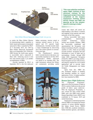 28 | Science Reporter | August 2021
AstroSat (Image Credit: isro.gov.in) Chandrayaan-2 (Image credit:
Wikimedia Commons)
to realise the Mars Orbiter Mission
for demonstrating India’s capability to
build, launch and navigate an unmanned
spacecraft to Mars. Launched by PSLV
on 5 November 2013, the 1340 kg
Mars Orbiter Spacecraft encountered
Mars on 24 September 2014. With this,
ISRO became the fourth space agency
to successfully send a spacecraft to
Mars orbit. Achieving success in the
first such mission itself is yet another
accomplishment of ISRO.
AstroSat launched by PSLV in
September 2015 is the first dedicated
Indian astronomy mission aimed at
studying celestial sources in X-ray,
optical and UV spectral bands
simultaneously. AstroSat recently made
a major breakthrough by discovering
one of the earliest galaxies in extreme-
Ultraviolet light.
The Chandrayaan-2 mission,
India’s second mission to the moon, was
successfully launched on 22 July 2019.
Chandrayaan-2 Orbiter spacecraft
was placed in its intended orbit. The
eight instruments onboard the Orbiter
are continuously providing useful
science data which will enrich our
understanding of the Moon’s evolution
and mapping of the minerals and water
molecules in the Polar regions.
Having successfully built many
communications, meteorological
(weather monitoring), remote
sensing and scientific satellites, ISRO
has successfully established and
operationalised the Navigation with
Indian Constellation (NavIC), with eight
satellites in orbit, which are providing
accurate position, navigation and time
information to users in India and its
surroundings. Further, through GPS
Aided GEO Augmented Navigation
(GAGAN), ISRO is providing satellite-
based navigation services with accuracy
and integrity required for civil aviation
applications and to provide better
Air Traffic Management over Indian
Airspace.
Apart from this, ISRO has
also facilitated students in building
and launching satellites for various
applications. So far, 14 student satellites
have been launched by ISRO.
Human Space Flight Endeavour
The “Gaganyaan Programme”
approved by the Government of India in
2018 is a point of inflexion in the growth
profile of India's space endeavour.
With the Gaganyaan Programme, a
new vertical has been created within
ISRO, and a new ISRO centre namely
Human Spaceflight Centre (HSFC) was
established on 10 January 2019 and
started functioning.
Gaganyaan is a national programme
wherein ISRO is leveraging the domain
expertise of various national agencies
like Indian Armed Forces, DRDO
labs, CSIR labs, academic institutions,
Indian maritime agencies, and industry
“The crew selection and basic
space flight training of four
astronaut trainees for the
Gaganyaan project have been
completed at the Gagarin
Cosmonaut Training Centre
(GCTC), Russia and ISRO are
gearing up for the mission-
specific training in India.”
Mars Orbiter Mission Spacecraft (Image Credit: isro.gov.in)
 