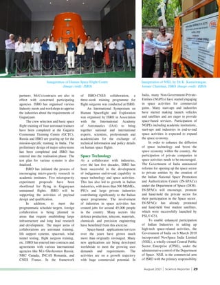 August 2021 | Science Reporter | 29
Inauguration of Human Space Flight Centre
(Image credit: ISRO)
Inauguration of NSIL by Dr K. Kasturirangan,
former Chairman, ISRO (Image credit: ISRO)
partners. MoUs/contracts are also in
effect with concerned participating
agencies. ISRO has organised various
Industry meets and workshops to apprise
the industries about the requirements of
Gaganyaan.
The crew selection and basic space
flight training of four astronaut trainees
have been completed at the Gagarin
Cosmonaut Training Centre (GCTC),
Russia and ISRO are gearing up for the
mission-specific training in India. The
preliminary design of major subsystems
has been completed and ISRO has
entered into the realisation phase. The
test plan for various systems is also
finalised.
ISRO has initiated the process of
encouraging micro-gravity research in
academic institutes. Five microgravity
experiment proposals have been
shortlisted for flying in Gaganyaan
unmanned flights. ISRO will be
supporting the activities of payload
design and qualification.
In addition, to meet the
programmatic schedule targets, foreign
collaboration is being planned in
areas that require establishing large
infrastructure and long lead research
and development. The major areas of
collaborations are astronaut training,
life support systems, spacesuit, wind
tunnel testing, flight surgeon training,
etc. ISRO has entered into contracts and
agreements with various international
agencies like M/s Glavkosmos Russia;
NRC Canada; INCAS Romania, and
CNES France. In the framework
of ISRO-CNES collaboration, a
three-week training programme for
flight surgeons was conducted at ISRO.
An International Symposium on
Human Spaceflight and Exploration
was organised by ISRO in Association
with the International Academy
of Astronautics (IAA) to bring
together national and international
experts, scientists, professionals and
academicians for the exchange of
technical information and policy details
on human space flights.
Space Technology
As a collaborator with industries,
over the last five decades, ISRO has
been successful in the development
of indigenous end-to-end capability in
space technology and space activities.
This has also led to growth in Indian
industries, with more than 500 MSMEs,
PSUs and large private industries
contributing significantly to the Indian
space programme. The involvement
of industries in space activities has
created jobs for around 45,000 people
in the country. Many sectors like
defence production, telecom, materials,
chemicals and precision engineering
have benefitted from this exercise.
Space-based applications/services
over the years have grown much
more than originally envisaged. Many
new applications are being developed
worldwide to meet the growing user
demands and requirements. The
activities are on a growth trajectory
with huge commercial potential. In
India, many Non-Government-Private-
Entities (NGPEs) have started engaging
in space activities for commercial
gains. Many start-ups and industries
have started making launch vehicles
and satellites and are eager to provide
space-based services. Participation of
NGPEs including academic institutions,
start-ups and industries in end-to-end
space activities is expected to expand
the space economy.
In order to enhance the diffusion
of space technology and boost the
space economy within the country, the
participation of private companies in
space activities needs to be encouraged.
The Government of India announced
reforms for opening up the space sector
to private entities by the creation of
the Indian National Space Promotion
and Authorization Centre (IN-SPACe)
under the Department of Space (DOS).
IN-SPACe will encourage, promote
and hand-hold the private sector for
their participation in the Space sector.
IN-SPACe has already promoted
and hand-held four student satellites,
which were successfully launched by
PSLV-C51.
To enable enhanced participation
of Indian Industries in taking up
high-tech space-related activities, the
Government of India on 6 March 2019
incorporated NewSpace India Limited
(NSIL), a wholly-owned Central Public
Sector Enterprise (CPSE), under the
administrative control of the Department
of Space. NSIL is the commercial arm
of ISRO with the primary responsibility
 