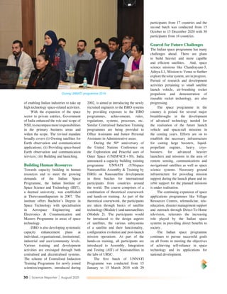 30 | Science Reporter | August 2021
During UNNATI programme 2019
of enabling Indian industries to take up
high technology space-related activities.
With the expansion of the space
sector to private entities, Government
of India enhanced the role and scope of
NSILtoencompassmoreresponsibilities
in the primary business areas and
widen the scope. The revised mandate
broadly covers (i) Owning satellites for
Earth observation and communication
applications; (ii) Providing space-based
Earth observation and communication
services; (iii) Building and launching.
Building Human Resources
Towards capacity building in human
resources and to meet the growing
demands of the Indian Space
Programme, the Indian Institute of
Space Science and Technology (IIST),
a deemed university, was established
at Thiruvananthapuram in 2007. The
institute offers Bachelor’s Degree in
Space Technology with specialisation
in Aerospace Engineering and
Electronics & Communication and
Masters Programme in areas of space
technology.
ISRO is also developing systematic
capacity enhancement plans at
individual, organisational, institutional,
industrial and user/community levels.
Various training and development
activities are envisaged through both
centralised and decentralised systems.
The scheme of Centralised Induction
Training Programme for newly joined
scientists/engineers, introduced during
2002, is aimed at introducing the newly
recruited engineers to the ISRO systems
by providing exposure to the ISRO
programmes, achievements, rules,
regulations, systems, processes, etc.
Similar Centralised Induction Training
programmes are being provided to
Office Assistants and Junior Personal
Assistants in Administrative areas.
During the 50th
anniversary of
the United Nations Conference on
the Exploration and Peaceful uses of
Outer Space (UNISPACE+50), India
announced a capacity building training
programme UNNATI (UNispace
Nanosatellite Assembly & Training by
ISRO) on Nanosatellite development
in three batches for international
participants from countries around
the world. The course comprises of a
combination of theoretical coursework
and hands-on training. As part of the
theoretical coursework, the participants
are taken through basics of satellite
technology(Module1)andnanosatellites
(Module 2). The participants would
be introduced to the design aspects
of satellites, the various subsystems
of a satellite and their functionality,
configuration evolution and post-launch
mission operations. As part of the
hands-on training, all participants are
introduced to Assembly, Integration
and Testing (AIT) of Nanosatellites in
the labs of URSC.
The first batch of UNNATI
Programme was conducted from 15
January to 15 March 2019 with 29
participants from 17 countries and the
second batch was conducted from 15
October to 15 December 2020 with 30
participants from 16 countries.
Geared for Future Challenges
The Indian space programme has many
challenges ahead. There are plans
to build heavier and more capable
and efficient satellites. And, space
science missions like Chandrayaan-3,
Aditya-L1, Mission to Venus to further
explore the solar system, are in progress.
Pursuit of research and development
activities pertaining to small satellite
launch vehicle, air-breathing rocket
propulsion and demonstration of
reusable rocket technology, are also
progressing.
The space programme in the
country is poised for several major
breakthroughs in the development
of advanced technology needed for
the realisation of the future launch
vehicle and spacecraft missions in
the coming years. Efforts are on to
establish the necessary infrastructure
for casting large boosters, liquid-
propellant engines, heavy cryo-
boosters for advanced heavier
launchers and missions in the area of
remote sensing, communications and
navigational satellites as well as space
science systems. Necessary ground
infrastructure for providing mission
support during the launch phase and in-
orbit support for the planned missions
is under realisation.
The continuing expansion of space
applications programmes like Village
Resources Centres, telemedicine, tele-
education, disaster management support
and outreach through Direct-To-Home
television, reiterates the increasing
role played by the Indian space
systems in providing direct benefits to
society.
The Indian space programme
continues to pursue successful goals
on all fronts in meeting the objectives
of achieving self-reliance in space
technology and its applications for
national development.
 