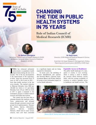 32 | Science Reporter | August 2021
I
NDIA has witnessed substantial
achievements in population health
improvement during the last seven
decades. One of the key developments
is the improvement in life expectancy
at birth, which has increased from 32
years in 1947 to 69.4 years in 2021 –
more than double increase in the last
seven decades. The marked reduction
in Maternal Mortality from 2000 per
100,000 live birth to 113 and Infant
Mortality from 145 per 1000 live birth
to 28.7 is again a testament to the
tremendous progress in Indian medical
research and health interventions.
The country has also been able to
eliminate diseases like small pox, polio,
Yaws, guinea-worm and neonatal
tetanus through consistent research and
ground level implementation. Diseases
like cholera, leprosy, tuberculosis,
malaria, kala-zar, lymphatic
filariasis, which used to cause serious
concern, have now been controlled
to a significant degree and are being
targeted for elimination.
In recent years, the unfolding of
Mission Indradhanush and schemes
like Swachch Bharat, Ujjawala Yojna,
Ayushman Bharat and Poshan Abhiyan
are going to have tremendous impact on
various health indicators.
Equitable Access to Healthcare
The public health landscape of a state,
nation or country is ever evolving.
There is always a need to balance
the research efforts between various
fields, with the existing availability of
resources to achieve equitable access
to healthcare and health services. The
Mission DELHI: Tackling heart attack within the first 30 minutes
Dr Balram Bhargava
Secretary, Department of Health Research (DHR)
& Director General, Indian Council of Medical
Research (ICMR)
Dr Rajni Kant
Director, ICMR-Regional Medical Research Centre,
Gorakhpur
Scientist G & Head, Research Management, Policy,
Planning and Coordination (RMPPC), ICMR Hqrs
Role of Indian Council of
Medical Research (ICMR)
CHANGING
THE TIDE IN PUBLIC
HEALTH SYSTEMS
IN 75 YEARS
 