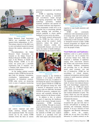 August 2021 | Science Reporter | 33
Indian Research Fund Association
(IRFA) was established with this
purpose before independence, in 1911.
The primary objective of the IRFA was
to carry out medical research in tropical
diseases like malaria, tuberculosis and
plague.
Post-independence, the Indian
Research Fund Association was
renamed as the Indian Council of
Medical Research (ICMR), under the
aegis of the Ministry of Health and
Family Welfare. ICMR, in its new
avatar, has grown into a pan-India
organisation with 27 institutes, over
a hundred field Stations/Units and a
network of laboratories.
As the leading medical research
institute in India, ICMR has become the
apex body for planning, formulation,
coordination, implementation and
promotion of biomedical research.
ICMR today carries out pioneering
work in areas of epidemic monitoring
government programmes and medical
protocols.
ICMR is supporting Ayushman
Bharat and ensuring a sustainable
and cost-effective model through
its ongoing programmes like health
technology assessment, standard
treatment workflows and national list
of essential medicines and diagnostics.
These programmes would serve as an
important tool in prioritising national
health spending and providing a
uniform guideline to ensure quality
healthcare services across the nation.
The health research infrastructure
built by ICMR has been critical in
turning around the country’s health
indicators, reduce the spread of
infectious diseases, combat non-
communicable diseases, save lives and
reduce the impact of health challenges.
The lead taken by the Council in India’s
expertise to state health ministries and
departments.
ICMR also consistently
collaborates with international partners
to exchange ideas and work jointly on
major research programmes thereby
contributing to both extramural as well
as intramural research in India. ICMR
research programme are aligned with
national health priorities and meant to
serve the people of India.
Viral Outbreaks and Epidemics
Epidemics come at a great economic
and social cost, not to mention loss
of precious human lives. India has
witnessed a multitude of epidemics
ranging from water-borne diseases
like cholera and vector-borne diseases
like malaria. Epidemic containment
and providing cure to the affected
incurs great economic cost and
loss of productivity. ICMR has led
surveillance of critical diseases,
conducted investigations and developed
evidence to tackle numerous outbreaks
and epidemics.
The organisation has contributed to the
study of various virus-induced diseases
like acute hemorrhagic conjunctivitis,
rabies, polio, etc. ICMR also played
a prominent role in India’s biggest
public health achievement of control
and eventual elimination of polio. The
country which was once the epicenter
of polio in the world has now officially
eliminated the disease.
Post H1N1 outbreak, ICMR
recognised the gap and took lead to
become self-sufficient in tackling the
emerging and reemerging infectious
diseases. It set up a network of Viral
Diagnostic and Research laboratories
(VRDL) across the country.
ICMR also set up Asia’s first BSL-4
laboratory to conduct research on the
and control, maternal and child
health, nutrition, lifestyle diseases
and occupational health. The research
carried out by the various ICMR
institutes forms the basis of various
research response to the COVID-19
pandemic is an example of ICMR’s
commitment in the area. In addition to
developing the nation’s first indigenous
vaccine against COVID-19, ICMR has
made and approved testing kits, built
a network of laboratories across the
country with over 2600 labs, developed
COVID-19 protocols, conducted sero-
surveys and essentially informed the
policy response for the disease in India.
In addition to this, to achieve
the goal of improving the healthcare
system in the country through research
programmes, ICMR encourages
capacity building. Through its research
grants and fellowships, the organisation
supports innovative research in the field
of medicine. The 27 institutes under
the umbrella of ICMR cover medical
research at a pan-India level and
offer both region and disease-specific
Team working in COVID testing
Scientists working in High Containment
Facility at NIV, Pune
ICMR team conducting COVID-19
Sero-survey
Mobile Stroke Unit: Providing treatment
at the doorstep
 