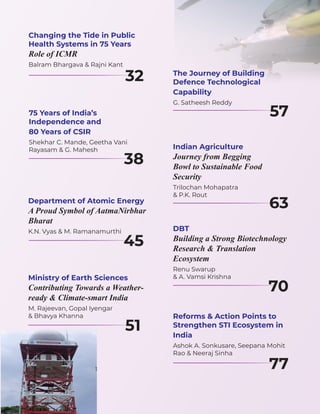 Changing the Tide in Public
Health Systems in 75 Years
Role of ICMR
Balram Bhargava & Rajni Kant
32 The Journey of Building
Defence Technological
Capability
G. Satheesh Reddy
57
Indian Agriculture
Journey from Begging
Bowl to Sustainable Food
Security
Trilochan Mohapatra
& P.K. Rout
63
DBT
Building a Strong Biotechnology
Research & Translation
Ecosystem
Renu Swarup
& A. Vamsi Krishna
70
Reforms & Action Points to
Strengthen STI Ecosystem in
India
Ashok A. Sonkusare, Seepana Mohit
Rao & Neeraj Sinha
77
75 Years of India’s
Independence and
80 Years of CSIR
Shekhar C. Mande, Geetha Vani
Rayasam & G. Mahesh
38
Department of Atomic Energy
A Proud Symbol of AatmaNirbhar
Bharat
K.N. Vyas & M. Ramanamurthi
45
Ministry of Earth Sciences
Contributing Towards a Weather-
ready & Climate-smart India
M. Rajeevan, Gopal Iyengar
& Bhavya Khanna
51
 
