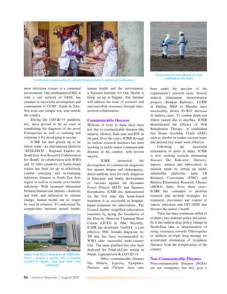 34 | Science Reporter | August 2021
most infectious viruses in a contained
environment. The combination of BSL-4
with a vast network of VRDL has
resulted in successful investigation and
containment of CCHF, Nipah & Zika.
Not even one sample was sent outside
the country.
During the COVID-19 pandemic
too, these proved to be an asset in
establishing the diagnosis of the novel
Coronavirus as well as isolating and
culturing it for developing a vaccine.
ICMR has also geared up to be
future ready. An international platform
‘RESEARCH – Regional Enabler for
South East Asia Research Collaboration
for Health’ in collaboration with WHO
and 10 other countries of South-Asian
region has been set up to effectively
combat emerging and re-emerging
infectious diseases in South East Asia
region as well as to tackle cross border
infections. With increased interaction
between humans and animals – domestic
and wild, and influenced by climate
change, human health can no longer
be seen in isolation. To understand the
complexities between animal health,
human health and the environment,
a National Institute for One Health is
being set up at Nagpur. The Institute
will address the issue of zoonosis and
anti-microbial resistance through inter-
sectoral collaboration.
Communicable Diseases
Millions of lives in India have been
lost due to communicable diseases like
malaria, cholera, Kala azar and HIV in
the past. Over the years, ICMR through
its various research institutes has been
working to tackle major communicable
diseases in the country, with proven
success.
ICMR pioneered the
development of commercial diagnostic
kits against dengue and chikungunya,
direct antibody tests for early diagnosis
of Kala-azar and timely development
of vaccines against the Kyasanur
Forest Disease (KFD) and Japanese
Encephalitis. ICMR also demonstrated
for the first time that home-based
treatment is as successful as hospital-
based treatment for tuberculosis. The
Council further simplified tuberculosis
treatment by laying the foundation of
the Directly Observed Treatment Short
Course (DOTS) in 1964. Recently,
ICMR has developed TruNAT, a cost
effective, PHC friendly diagnostic for
TB that has been recommended by
WHO after successful multi-country
trial. The same platform has also been
deployed for Point-of-Care testing in
Nipah, Leptospirosis & COVID-19.
Other communicable diseases
like Malaria, Leprosy, Lymphatic
filariasis and Cholera have also
been under the purview of the
organisation’s research areas. Several
malaria elimination demonstration
projects (Konkan Railways, CCMP
in Odisha, MEP in Mandla) have
successfully shown 85-90% decrease
in malaria cases. To combat death and
illness caused due to diarrhea, ICMR
demonstrated the efficacy of Oral
Rehydration Therapy. It established
that Home Available Fluids (HAF)
such as sherbet or tender coconut water
and pressed rice water were effective.
Following the successful
elimination of polio in India, ICMR
is now working towards eliminating
diseases like Kala-azar, filariasis,
leprosy, malaria and tuberculosis in
mission mode by setting up multi-
stakeholder platforms, India TB
Research Consortium (ITRC) and
Malaria Elimination Research Alliance
(MERA) India. Over these years,
ICMR has continued to perform
research and develop strategies for
treatment, prevention and control of
enteric infections and HIV/AIDS that
threaten the nation’s health.
There has been continuous influx of
evidence into national policy decisions,
be it the malaria drug policy change in
North-East (due to demonstration of
rising resistance towards Chloroquine)
or addition of triple drug therapy for
accelerated elimination of lymphatic
filariasis from the hotspot-areas of the
country.
Non-Communicable Diseases
Non-communicable Diseases (NCDs)
are not contagious, but they pose a
Asia’s First BSL-4 laboratory at ICMR-NIV,
Pune – played a pivotal role in tackling
COVID-19, Nipah, Zika and other viral
outbreaks
Environmental surveillance for viral
outbreak by NIV team
Community based survey for epidemiological study in vector borne diseases
 