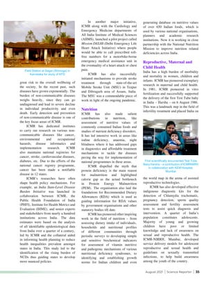 August 2021 | Science Reporter | 35
great risk to the overall wellbeing of
the society. In the recent past, such
diseases have grown exponentially. The
burden of non-communicable diseases
weighs heavily, since they can go
undiagnosed and lead to severe decline
in individual productivity and even
death. Early detection and prevention
of non-communicable disease is one of
the key focus areas of ICMR.
ICMR has dedicated institutes
to carry out research on various non-
communicable diseases like cancer,
environmental and occupational
hazards, disease informatics and
implementation research. ICMR
also maintains national registries for
cancer, stroke, cardiovascular diseases,
diabetes, etc. Due to the efforts of the
national cancer registry programme,
cancer has been made a notifiable
disease in 12 states.
ICMR’s researches have often
shape health policy mechanisms. For
example, an India State-Level Disease
Burden Initiative was launched in
collaboration between ICMR, the
Public Health Foundation of India
(PHFI), Institute for Health Metrics and
Evaluation (IHME), and senior experts
and stakeholders from nearly a hundred
institutions across India. The data
estimates were based on the analysis
of all identifiable epidemiological data
from India over a quarter of a century,
led by ICMR and the collateral aided
in informing health planning to reduce
health inequalities prevalent amongst
states in India. This study led to the
identification of the rising burden of
NCDs thus guiding states to develop
more nuanced policies.
In another major initiative,
ICMR along with the Cardiology and
Emergency Medicine departments of
All India Institute of Medical Sciences
(AIIMS), launched a pilot project called
Mission DELHI (Delhi Emergency Life
Heart Attack Initiative) where people
would be able to call prescribed toll-
free numbers for a motorbike-borne
emergency medical assistance unit in
the eventuality of a heart attack or chest
pain.
ICMR has also successfully
initiated mechanisms to provide stroke
treatment through state-of-the-art
Mobile Stroke Unit (MSU) in Tezpur
and Dibrugarh area of Assam, India.
The MSU was a commendable piece of
work in light of the ongoing pandemic.
Nutrition
ICMR has also made salient
contributions in nutrition, like
assessment of nutritive values of
commonly consumed Indian foods and
studies of nutrient deficiency disorders.
It has led intensive work in areas like
iodine deficiency, anaemia, night
blindness where it has addressed gaps
in diagnostics and affordable treatment
mechanisms to tackle the diseases
paving the way for implementation of
national programmes in these areas.
ICMR dispelled the myth that
protein deficiency is the main reason
for malnutrition and highlighted
calorie gap as the actual bottleneck
in Protein Energy Malnutrition
(PEM). The organisation also laid the
foundations for Recommended Dietary
Allowances (RDA) which is used as
guiding information for RDA values
by government organisations and other
statutory bodies till date.
ICMR has pioneered other inspiring
work in the field of nutrition – from
assessing dietary intake of individuals,
households and nutritional profiles
of different communities through
periodic surveys to developing simple
and sensitive biochemical indicators
for assessment of vitamin nutritive
and pathogenic mechanisms of various
nutritional deficiency syndromes, to
identifying and establishing growth
norms for Indian children and even
generating database on nutritive values
of over 650 Indian foods, which is
used by various national organisations,
planners and academic research
institutions. Now it is working in close
partnership with the National Nutrition
Mission to improve nutrition related
deficiencies across India.
Reproductive, Maternal and
Child Health
India has a high burden of morbidity
and mortality in women, children and
infants. ICMR has pioneered exemplary
research in maternal and child health.
In 1981, ICMR pioneered in vitro
fertilization and successfully supported
the delivery of the first Test Tube baby
in India – Harsha – on 6 August 1986.
This was a landmark step in the field of
infertility treatment and placed India on
the world map in the arena of assisted
reproductive technologies.
ICMR has also developed effective
indigenous diagnostic kits for the
detection of Chlamydia trachomatis,
pregnancy detection, sperm quality
assessment and fertility assessment
tests to assist quick diagnosis and
intervention. A quarter of India’s
population constitutes adolescents.
Majority of young and growing
children have poor or limited
knowledge and lack of awareness on
sexual and reproductive health. The
ICMR-NIRRH, Mumbai, developed
service delivery models for adolescent
reproductive and sexual health and
guidelines on sexually transmitted
infections, to help build awareness
among the youth of the country.
First scientifically documented Test Tube
Baby Harsha – a contribution of ICMRNIIRH
in collaboration with KEM Hospital,
Mumbai
Field Station at Sagar (Shimoga) in
Karnataka for study of KFD
 