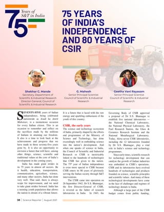 38 | Science Reporter | August 2021
S
EVENTY-FIVE years of Indian
independence, being celebrated
nationwide as Azadi ka Amrit
Mahotsav, is a momentous occasion
for every Indian citizen. This is an
occasion to remember and reflect on
the sacrifices made by the millions
of Indians in attaining our freedom.
It also is a time to look back at the
achievements and progress that we
have made in these seventy-five years
gone by. It is also an opportunity to
envision a future that will have, among
other things, science, scientific and
traditional values at the core of India’s
development in the coming years.
India has made giant strides in
its 75 years in almost all sectors. Be
it health, education, transportation,
communication, agriculture, science,
and many other sectors, India has done
very well. That said, there is always
scope for improvement, and we need
to take giant strides forward. India has
a teeming youth population that allows
the nation to dream of a vibrant future.
It is a future that is laced with the raw
energy and sparkling enthusiasm of the
youth of this country.
CSIR, the early years
The science and technology ecosystem
of India, primarily shaped by the efforts
and programmes of the Ministry of
Science and Technology, has done
exceedingly well in embedding science
into the nation’s development. And
when one speaks of science in India,
the Council of Scientific and Industrial
Research or CSIR is inextricably
linked to the hundreds of technologies
that CSIR has given to the nation.
The 75th
year of Indian independence
is even more special to CSIR because
CSIR enters its 80 years of gloriously
serving the Indian society through S&T
interventions.
The CSIR came into operation on
26 September 1942. Dr S.S. Bhatnagar,
the first Director-General of CSIR,
is revered as the father of research
laboratories in India. In 1943, the
Governing Body of CSIR approved
a proposal of Dr S.S. Bhatnagar to
establish five national laboratories —
the National Chemical Laboratory,
the National Physical Laboratory, the
Fuel Research Station, the Glass &
Ceramics Research Institute and the
National Metallurgical Laboratory.
Today, thirty-seven CSIR laboratories,
including the 12 laboratories founded
by Dr S.S. Bhatnagar, play a vital
role in India’s science and technology
programmes.
Sinceearlytimes,scientificresearch
for technology development that can
catalyse the growth of Indian industries
was embedded in CSIR’s operations.
CSIR and its laboratories have evolved
hundreds of technologies and products
founded on science, scientific principles
and scientific values. And many of these
technological developments have come
in the face of challenges and regimes of
technology denials to India.
Although a large part of the CSIR
budget comes from public funding,
75 YEARS
OF INDIA’S
INDEPENDENCE
AND 80 YEARS OF
CSIR
G. Mahesh
Senior Principal Scientist
Council of Scientific & Industrial
Research
Geetha Vani Rayasam
Senior Principal Scientist
Council of Scientific & Industrial
Research
Shekhar C. Mande
Secretary, Department of
Scientific & Industrial Research
Director-General, Council of
Scientific & Industrial Research
 