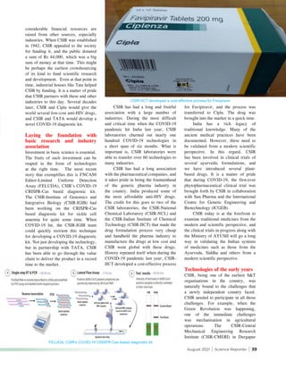 August 2021 | Science Reporter | 39
CSIR-IICT developed a cost-effective process for Favipiravir
considerable financial resources are
raised from other sources, especially
industries. When CSIR was established
in 1942, CSIR appealed to the society
for funding it, and the public donated
a sum of Rs 44,000, which was a big
sum of money at that time. This might
be perhaps the earliest crowdsourcing
of its kind to fund scientific research
and development. Even at that point in
time, industrial houses like Tata helped
CSIR by funding. It is a matter of pride
that CSIR partners with these and other
industries to this day. Several decades
later, CSIR and Cipla would give the
world several low-cost anti-HIV drugs,
and CSIR and TATA would develop a
novel COVID-19 diagnostic kit.
Laying the foundation with
basic research and industry
association
Investment in basic science is essential.
The fruits of such investment can be
reaped in the form of technologies
at the right time. The most recent
story that exemplifies this is FNCAS9
Editor-Limited Uniform Detection
Assay (FELUDA), CSIR’s COVID-19
CRISPR-Cas based diagnostic kit.
The CSIR-Institute of Genomics and
Integrative Biology (CSIR-IGIB) had
been working on the CRISPR-Cas
based diagnostic kit for sickle cell
anaemia for quite some time. When
COVID-19 hit, the CSIR-IGIB team
could quickly reorient this technique
for developing a COVID-19 diagnostic
kit. Not just developing the technology,
but in partnership with TATA, CSIR
has been able to go through the value
chain to deliver the product in a record
time to the market.
CSIR has had a long and fruitful
association with a large number of
industries. During the most difficult
and critical time when the COVID-19
pandemic hit India last year, CSIR
laboratories churned out nearly one
hundred COVID-19 technologies in
a short span of six months. What is
important is, CSIR laboratories were
able to transfer over 60 technologies to
many industries.
CSIR has had a long association
with the pharmaceutical companies, and
it takes pride in being the fountainhead
of the generic pharma industry in
the country. India produced some of
the most affordable anti-HIV drugs.
The credit for this goes to two of the
CSIR laboratories, the CSIR-National
Chemical Laboratory (CSIR-NCL) and
the CSIR-Indian Institute of Chemical
Technology (CSIR-IICT) that made the
drug formulation process very cheap
and handheld the pharma industry to
manufacture the drugs at low cost and
CSIR went global with these drugs.
History repeated itself when during the
COVID-19 pandemic last year, CSIR-
IICT developed a cost-effective process
for Favipiravir, and the process was
transferred to Cipla. The drug was
brought into the market in a quick time.
India has a rich legacy of
traditional knowledge. Many of the
ancient medical practices have been
documented. However, these need to
be validated from a modern scientific
perspective. In this regard, CSIR
has been involved in clinical trials of
several ayurvedic formulations, and
we have introduced several plant-
based drugs. It is a matter of pride
that during COVID-19, the first-ever
phytopharmaceutical clinical trial was
brought forth by CSIR in collaboration
with Sun Pharma and the International
Centre for Genetic Engineering and
Biotechnology (ICGEB).
CSIR today is at the forefront to
examine traditional medicines from the
modern and scientific perspective, and
the clinical trials in progress along with
the Ministry of AYUSH will go a long
way in validating the Indian systems
of medicines such as those from the
Ayurveda, Siddha and others from a
modern scientific perspective.
Technologies of the early years
CSIR, being one of the earliest S&T
organisations in the country, was
naturally bound to the challenges that
a newly independent country faced.
CSIR needed to participate in all those
challenges. For example, when the
Green Revolution was happening,
one of the immediate challenges
was mechanisation in agricultural
operations. The CSIR-Central
Mechanical Engineering Research
Institute (CSIR-CMERI) in Durgapur
FELUDA, CSIR’s COVID-19 CRISPR-Cas based diagnostic kit
 