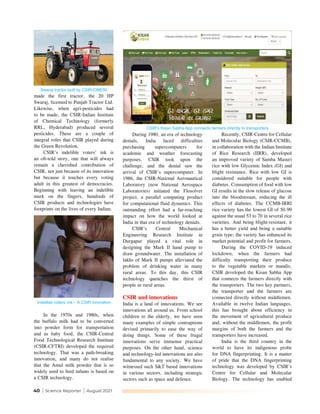 40 | Science Reporter | August 2021
During 1980, an era of technology
denials, India faced difficulties
purchasing supercomputers for
academic and weather forecasting
purposes. CSIR took upon the
challenge, and the denial saw the
arrival of CSIR’s supercomputer. In
1986, the CSIR-National Aeronautical
Laboratory (now National Aerospace
Laboratories) initiated the Flosolver
project, a parallel computing product
for computational fluid dynamics. This
outstanding effort had a far-reaching
impact on how the world looked at
India in that era of technology denials.
CSIR’s Central Mechanical
Engineering Research Institute in
Durgapur played a vital role in
designing the Mark II hand pump to
draw groundwater. The installation of
lakhs of Mark II pumps alleviated the
problem of drinking water in many
rural areas. To this day, this CSIR
technology quenches the thirst of
people in rural areas.
CSIR and innovations
India is a land of innovations. We see
innovations all around us. From school
children to the elderly, we have seen
many examples of simple contraptions
devised primarily to ease the way of
doing things. Some of these frugal
innovations serve immense practical
purposes. On the other hand, science
and technology-led innovations are also
fundamental to any society. We have
witnessed such S&T based innovations
in various sectors, including strategic
sectors such as space and defence.
Recently, CSIR-Centre for Cellular
and Molecular Biology (CSIR-CCMB),
in collaboration with the Indian Institute
of Rice Research (IIRR), developed
an improved variety of Samba Masuri
rice with low Glycemic Index (GI) and
blight resistance. Rice with low GI is
considered suitable for people with
diabetes. Consumption of food with low
GI results in the slow release of glucose
into the bloodstream, reducing the ill
effects of diabetes. The CCMB-IRRI
rice variety has the lowest GI of 50.99
against the usual 53 to 70 in several rice
varieties. And being blight-resistant, it
has a better yield and being a suitable
grain type; the variety has enhanced its
market potential and profit for farmers.
During the COVID-19 induced
lockdown, when the farmers had
difficulty transporting their produce
to the vegetable markets or mandis,
CSIR developed the Kisan Sabha App
that connects the farmers directly with
the transporters. The two key partners,
the transporter and the farmers are
connected directly without middlemen.
Available in twelve Indian languages,
this has brought about efficiency in
the movement of agricultural produce
and, without the middlemen, the profit
margins of both the farmers and the
transporters have increased.
India is the third country in the
world to have its indigenous probe
for DNA fingerprinting. It is a matter
of pride that the DNA fingerprinting
technology was developed by CSIR’s
Centre for Cellular and Molecular
Biology. The technology has enabled
made the first tractor, the 20 HP
Swaraj, licensed to Punjab Tractor Ltd.
Likewise, when agri-pesticides had
to be made, the CSIR-Indian Institute
of Chemical Technology (formerly
RRL, Hyderabad) produced several
pesticides. These are a couple of
integral roles that CSIR played during
the Green Revolution.
CSIR’s indelible voters’ ink is
an oft-told story, one that will always
remain a cherished contribution of
CSIR, not just because of its innovation
but because it touches every voting
adult in this greatest of democracies.
Beginning with leaving an indelible
mark on the fingers, hundreds of
CSIR products and technologies have
footprints on the lives of every Indian.
In the 1970s and 1980s, when
the buffalo milk had to be converted
into powder form for transportation
and as baby food, the CSIR-Central
Food Technological Research Institute
(CSIR-CFTRI) developed the required
technology. That was a path-breaking
innovation, and many do not realise
that the Amul milk powder that is so
widely used to feed infants is based on
a CSIR technology.
Swaraj tractor built by CSIR-CMERI
Indelible voters’ ink
¯
A CSIR innovation
CSIR’s Kisan Sabha App connects farmers directly to transporters
 
