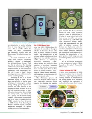 August 2021 | Science Reporter | 41
providing justice to people, including
those in many high profile criminal
cases. Due to CCMB’s efforts, the
Centre for DNA Fingerprinting
and Diagnostics (CDFD) under the
Department of Biotechnology came into
being.
To detect adulteration in milk,
CSIR-Central Electronics Engineering
Research Institute (CSIR-CEERI)
has developed Ksheer Scanner. CSIR
also has a technology for detecting
adulteration in mustard oil. CSIR gave
the world, Saheli, the first non-steroidal
once-a-week oral contraceptive pill.
The pill is part of India’s family
planning programme and is exported to
several countries globally.
Parboiling of rice is an ancient
traditional process of India. As we
know, the parboiling of rice has many
advantages. It reduces grain breakage
during milling, greatly improves the
vitamins and other nutrients in the
polished rice grain, increases the oil in
the bran, reduces proneness to insect
infestation, changes the rice’s cooking
and eating quality, and reduces the
rice’s quality loss of nutrients during
cooking. The technology for parboiling
and drying plant – 4 tonnages per hour
(TPH) capacity has been developed
at CSIR-Central Food Technological
Research Institute, Mysore, using the
appropriate equipment for optimal
product recovery of the right quality.
The CSIR Heeng Story
In the year 2020, CSIR introduced the
cultivation of asafoetida or heeng in
India for the first time. Despite India
being the largest consumer of heeng
globally, this household spice is not
cultivated in India and is imported from
Afghanistan, Iran and other countries.
CSIR’s Institute of Himalayan
Bioresource Technology (CSIR-
IHBT) carried out ecological niche
modelling to investigate landscapes
that meet the ecological requirements
of the asafoetida plant. Based on these
studies, the Institute identified Ladakh,
Himachal Pradesh, Jammu & Kashmir,
and Uttarakhand as suitable regions for
heeng cultivation in India.
The challenging process of
introducing the plant in India began in
2017. CSIR-IHBT contacted several
countries for obtaining the requisite
plant material. The ICAR’s National
Bureau of Plant Genetic Resources
(NBPGR) issued an import permit for
bringing the heeng seeds to India. After
that, several scientific interventions
were introduced by CSIR-IHBT right
from germination through nursery
raising and transplantation and field
trials in different locations. The
Institute did hydroponic cultivation
and mass propagation of heeng using
tissue culture techniques. Molecular
and biochemical studies such as DNA
barcoding for authentication of the
plant species, volatile compounds and
metabolites profiling were also carried
out.
Be it COVID-19 technologies
or the introduction of heeng, CSIR is
focused on the nation’s Atmanirbhar
Bharat vision.
Aroma mission of CSIR
A more recent contribution of CSIR
that has touched the lives of thousands
of farmers, improving their profit and
creating hundreds of entrepreneurs is
the Aroma Mission. CSIR introduced
and hand-held the cultivation of
medicinal and aromatic plants in many
Ksheer Scanner developed by CSIR-CEERI for checking milk adulteration
The Aroma Mission of CSIR has improved farmers’ incomes
 