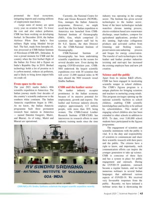 August 2021 | Science Reporter | 43
promoted the local ecosystem,
mitigating imports and creating millions
of employment man-hours.
Large sums of money are spent
every year on aviation fuel. To lower
the cost and also reduce pollution,
CSIR has been working on developing
biofuel. In December 2018, the Indian
Airforce Pilots flew India’s first
military flight using blended bio-jet
fuel. The fuel, made from Jatropha oil,
was processed at CSIR-Indian Institute
of Petroleum (CSIR-IIP), Dehradun. It
was a proud moment for CSIR and the
country when the first biofuel flight of
the Indian Air Force did a flypast on
India’s Republic Day in 2019. Biofuel
technology holds a lot of promise as it
is carbon-neutral, reduces air pollution,
and is likely to bring down import bills
on crude oil.
From space to the seas
The year 2021 marks India’s 40th
scientific expedition to Antarctica. The
Indian journey marks four decades of
the country’s scientific endeavour to the
southern white continent. The Indian
Antarctic expeditions began in 1981.
As we know, the Indian Antarctic
programme built three permanent
research base stations in Antarctica
— named Dakshin Gangotri, Maitri,
and Bharati. As of today, Maitri and
Bharati are operational.
Currently, the National Centre for
Polar and Ocean Research (NCPOR),
Goa, manages the Indian Antarctic
programme. However, we might
recall that the first Indian expedition to
Antarctica was launched from CSIR-
National Institute of Oceanography
(NIO), Goa, which comprised 21
scientists and support staff led by
Dr S.Z. Qasim, the then Director
for the CSIR-National Institute of
Oceanography.
CSIR-National Institute of
Oceanography has been undertaking
scientific expeditions in the oceans for
several decades now. Even during the
ongoing COVID-stricken year, CSIR-
NIO undertook the largest scientific
expeditions ever with 30 scientists that
will cover 11,000 nautical miles in 90
days aboard the NIO research vessel
Sindhu Sadhana.
CSIR and the leather sector
The leather industry occupies
prominence in the Indian economy
because of its massive potential for
employment, growth and exports. The
leather and footwear industry directly
employs approximately 4.5 million
people, with more than 30% being
women. The CSIR-Central Leather
Research Institute (CSIR-CLRI) has
interwoven its research efforts to meet
industry training needs since the time
industry was operating in the cottage
sector. The Institute has given several
technologies to the leather sector.
Some of the latest technologies include
waterless chrome tanning process,
electro-oxidation based zero wastewater
discharge, smart leathers, compost for
agricultural applications, product for
dry tanning, high-value collagenous
products and activated carbon from
trimming and fleshing wastes,
preservation-cum-unhairing process
and biogas for energy conservation.
The transfer of such technologies to the
leather and leather product industries
(existing and start-ups) has increased
the existing employee base and new job
creation.
Science and the public
Apart from its intense R&D efforts,
CSIR has been engaged in inculcating
scientific temper in school children.
The CSIR’s Jigyasa program is a
unique platform for bringing scientists
and teachers to nurturing young minds.
This program envisages opening up the
national scientific facilities to school
children, enabling CSIR scientific
knowledgebase and facility to be utilised
by schoolchildren. This model of
engaging school children also has been
extended to other schools in addition to
KVS. To date, over 3,00,000 school
students have participated in the Jigyasa
programme.
The engagement of scientists and
scientific institutions with the public is
vital. It is the duty and responsibility
of scientists to communicate and share
their scientific research with their peers
and the public. The citizens have a
right to know, and importantly, such
communication efforts can inspire the
younger generation to take up science.
CSIR is conscious of these facts
and has a system in place for public
engagement and outreach. During
the COVID-19 pandemic, outreach
became a regular feature, and we had
numerous webinars in several Indian
languages that addressed various
aspects of COVID-19. We received
very favourable responses from the
public. Recently, we have initiated a
webinar series that is showcasing the
CRIR-NIO’s RV Sindhu Sadhana undertook the largest scientific expedition recently
 