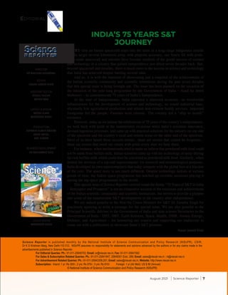 DIRECTOR
DR RANJANA AGGARWAL
EDITOR
HASAN JAWAID KHAN
ASSISTANT EDITOR
SONALI NAGAR
MEHER WAN
LAYOUT & DESIGN
NEERU VIJAN
MANENDER SINGH
PRODUCTION
ASHWANI KUMAR BRAHMI
ARUN UNIYAL
ANIL KUMAR
BUSINESS DEVELOPMENT
DR MOHAMMAD RAIS
Science Reporter is published monthly by the National Institute of Science Communication and Policy Research (NIScPR), CSIR,
Dr K S Krishnan Marg, New Delhi-110 012. NIScPR assumes no responsibility for statements and opinions advanced by the authors or for any claims made in the
advertisements published in Science Reporter.
		 For Editorial Queries: Ph.: 91-011-25848702; Email: sr@niscair.res.in; Fax: 91-011-25847062
		 For Sales & Subscription Related Queries: Ph.: 91-011-25841647, 25846301 Extn. 289; Email: sales@niscair.res.in ; rs@niscair.res.in
		 For Advertisement Related Queries: Ph.: 91-011-25843359,291; Email: sales@niscair.res.in; Website: http://www.niscair.res.in
		Subscription: Inland: 1 yr: Rs 300/-; 2 yrs: Rs 570/-; 3 yrs: Rs 810/- Foreign: 1 yr (Air Mail): US $ 90 (Annual)
© National Institute of Science Communication and Policy Research (NIScPR)
COVER DESIGN
MANENDER SINGH
August 2021 | Science Reporter | 7
EVERY time an Indian spacecraft soars into the skies or a long-range indigenous missile
hits its target several kilometres away with pinpoint accuracy, our hearts fill with pride.
India-made spacecraft and missiles have become symbols of the grand success of science
and technology in a country that gained independence just about seven decades back. But,
beyond spacecraft and missiles, there is much more to the success in science and technology
that India has achieved despite battling several odds.
And so, it is with the intention of showcasing just a snapshot of the achievements of
the Indian scientific community and scientific institutions during the past seven decades
that this special issue is being brought out. The issue has been planned on the occasion of
the initiation of the year-long programme by the Government of India – Azadi ka Amrit
Mahotsav – to commemorate 75 years of India’s Independence.
At the time of Independence, India inherited a shattered economy, no worthwhile
infrastructure for the development of science and technology, no sound industrial base,
abysmally low agricultural production and almost non-existent health services. Imported
foodgrains fed the people. Famines were chronic. The country led a “ship to mouth”
existence.
However, today as we initiate the celebrations of 75 years of the country’s independence,
we look back with pride at the innumerable occasions when India’s scientists innovated,
devised ingenious processes, and came up with practical solutions for the industry on one side
of the spectrum and the country’s rural and remote areas on the other end of the spectrum.
Most of us have heard these success stories…these are stories that cannot be forgotten…
these are stories that swell our chests with pride every time we hear them.
For instance, when multinationals tried to make us believe that powdered milk food could
not be made from buffalo milk, Indian scientists came up with the technology of spray-drying
fat-rich buffalo milk which could then be converted to powdered milk food. Similarly, when
denied the services of a top-end supercomputer for research and meteorological purposes,
India developed its own supercomputers that today compete with the global best at a fraction
of the cost. The space story is not much different. Despite technology denials at various
points of time, the Indian space programme has notched up enviable successes placing it
among the top space programmes in the world.
This special issue of Science Reporter centred round the theme “75 Years of S&T in India
– Retrospect and Prospects” is not an exhaustive account of the successes and achievements
of the Indian scientific community and scientific institutions, but strives to provide a glimpse
into some of the innumerable S&T developments in the country after independence.
We are indeed grateful to the Hon’ble Union Minister for S&T Dr Jitendra Singh for
graciously agreeing to write a message for the special issue. We are also grateful to the
Principal Scientific Adviser to the Government of India and nine science Secretaries to the
Government of India – DST, DBT, Earth Sciences, Space, Health, DSIR, Atomic Energy,
Defence, and Agriculture – for honouring our request and supporting our endeavour to
come out with a publication to showcase India’s S&T prowess.
Editorial
Science
R E P O R T ER
Science
R E P O R T ER
Hasan Jawaid Khan
INDIA’S 75 YEARS S&T
JOURNEY
 
