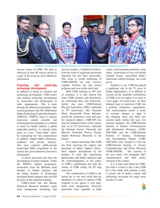 44 | Science Reporter | August 2021
success stories of CSIR. We plan to
showcase at least 80 success stories as
a part of the Azadi ka Amrit Mahotsav
celebrations.
Fostering and catalysing
technology development
In addition to doing its research and
technology development, CSIR fosters
and catalyses technology development
by researchers and technologists in
other organisations. This is done
through the different programmes. One
such programme is the New Millennium
Indian Technology Leadership Initiative
(NMITLI). NMITLI seeks to catalyse
innovation centred scientific and
technological developments as a vehicle
to attain for Indian industry a global
leadership position, in selected niche
areas in a true “Team India” spirit,
by synergising the best competencies
of publicly funded R&D institutions,
academia and private industry.
This most extensive public-private
partnership R&D programme in the
country has given numerous innovative
technologies.
A recent innovation has been the
development of dental implants. Under
the NMITLI funded programme,
researchers from the Maulana Azad
Institute of Dental Sciences and
the Indian Institute of Technology
developed dental implants that cost half
the price of the imported implants.
CSIR-Central Salt and Marine
Chemicals Research Institute’s spent
wash management technology that
recovers potash, a beneficial fertiliser,
from the waste of sugarcane processing
industries has also been noteworthy.
This waste to wealth technology of
CSIR-CSMCRI not only recovers
valuable fertiliser but also lowers
pollution and even yields cattle feed.
With CSIR entering its 80th
year
of existence, it is only natural that
many CSIR institutes and laboratories
are celebrating their own milestones.
Earlier this year, CSIR-National
Physical Laboratory (NPL) celebrated
its 75th
anniversary. Shri Narendra
Modi, Honourable Prime Minister,
graced the celebratory event and gave
his inaugural address. CSIR-NPL has
been the standards bearer of the country
and, on its 75th
anniversary, dedicated
the National Atomic Timescale and
Bhartiya Nirdeshak Dravya Pranali
(Indian Reference Materials) to the
Nation.
It is indeed heartening that CSIR
has been receiving the support and
patronage of India’s highest offices.
Such support strengthened by the
decades of solid and long-lasting
partnerships with Indian industries and
the acknowledgement of the public
of CSIR’s contributions has kept the
wheels of CSIR rolling for 80 long
years now.
The contributions of CSIR to the
nation are so vast and varied that the
likelihood of a direct or indirect CSIR
footprint in any sphere is very high.
Solid waste management, electricity
generation from vegetable or plant
wastes, environmental protection, mine
safety, construction of low-cost hazard
resistant houses, unravelling India’s
underwater cultural heritage, one could
go on.
Needless to say, CSIR has played
a significant role in the 75 years of
Indian independence. It is difficult to
recount all the manifold contributions
of CSIR of its last eighty or so years in
a few pages. In recent years, we have
initiated steps to transform CSIR into
a globally competitive organisation.
The transformation entails a series
of essential changes to align to
the changing times and fulfil new
societal needs. Earlier this year, two
national institutes, the CSIR-National
Institute of Science Communication
and Information Resources (CSIR-
NISCAIR) and the CSIR-National
Institute of Science, Technology
and Development Studies (CSIR-
NISTADS) were merged to form the
CSIR-National Institute of Science
Communication and Policy Research
(CSIR-NIScPR). The creation of
the new entity will strengthen S&T
communication and S&T policy
research in the country.
It is a long road ahead for CSIR,
but what is certain is that a New CSIR
for a New India will continue to play
a critical role in India’s science and
technology ecosystem for many more
decades to come.
Students interacting with former S&T Minister and President of India as a part of Jigyasa programme
 