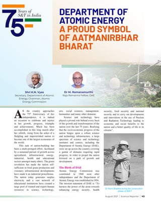 August 2021 | Science Reporter | 45
A
S the country approaches
the 75th
Anniversary of her
independence, it is indeed
an occasion to celebrate and rejoice
in her growth, progress, triumphs
and achievements. Much has been
accomplished in this long march after
her rebirth, rising from the ashes of a
fledgling and impoverished nation to
become one of the largest economies of
the world.
This task of nation-building has
been a multi-pronged effort, facilitated
by a sustained pursuit of growth across
agricultural, infrastructural, energy,
industrial, health and educational
sectors amongst many others. The green
revolution has made the nation self-
sufficient in food grain production and
visionary infrastructural developments
have made it an industrial powerhouse.
The nation today generates surplus
electricity and a vast network of
educational institutions have created a
large pool of trained and expert human
resources in science, technology,
arts, social sciences, management,
humanities and many other domains.
Science and technology have
played a pivotal role behind every facet
of the growth and transformation of the
nation over the last 75 years. Realising
that the socio-economic progress of the
nation hinges upon a robust science
and technology infrastructure, a large
spectrum of science and technology
institutes and centres, including the
Department of Atomic Energy (DAE),
were set up across the country covering
a gamut of domains requiring rapid
progress, in order to propel the nation
forward on a path of growth and
development.
The Birth of DAE
Atomic Energy Commission was
constituted in 1948 soon after
independance and the Department of
Atomic Energy was established in 1954.
The mission statement of DAE is “To
harness the power of the atom towards
enhancing energy security, health
security, food security and national
security and to carry out developments
and innovations in the use of Nuclear
and Radiation Technology leading to
economic and social benefits to the
nation and a better quality of life to its
citizens”.
Dr Homi Bhabha during the construction
phase of AEET
Dr M. Ramanamurthi
Raja Ramanna Fellow, DAE
Shri K.N. Vyas
Secretary, Department of Atomic
Energy; Chairman, Atomic
Energy Commission
DEPARTMENT OF
ATOMIC ENERGY
A PROUD SYMBOL
OF AATMANIRBHAR
BHARAT
 