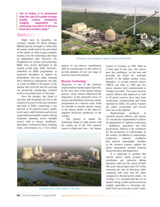 46 | Science Reporter | August 2021
aspects of our diverse contributions
shall be touched upon in this article to
provide glimpses of our vast range of
activities and achievements.
Reactor Technology
Electricity is one of the foremost
requirementstoruntheengineofgrowth.
In the early days of the nuclear energy
journey, many nations understood the
importance of this powerful source of
energy and embarked on nuclear energy
programmes on a massive scale. India
too decided to include nuclear energy
in the energy basket of the nation to
augment electricity production in the
country.
The journey to master the
technology began in right earnest with
the setting up of the first research
reactor in India and Asia – the Apsara
“As of today, it is estimated
that the use of nuclear energy
avoids carbon emissions
roughly equivalent to
removing one-third of all cars
from the world’s roads.”
reactor at Trombay in 1956. Built in
a short span of one year, this reactor
gave the confidence, set the tone and
provided the thrust for sustained
growth of the Indian nuclear sector
thereafter. A second research reactor
CIRUS was built in 1960 and two
power reactors were commissioned at
Tarapur soon after. Two more research
reactors Dhruva and Apsara-U as well
as 22 power reactors have since been
constructed, commissioned and being
operated by DAE. Six power reactors
are under construction and several
more are in the pipeline.
Radioisotopes produced in
research reactors Dhruva and Apsara
(U) are the key requirements in almost
all applications of radiation technology
– healthcare, agriculture and food
preservation. Dhruva is the workhorse
for the production of radioisotopes in
the country. In addition to radioisotope
production, material irradiation
and neutron radiography facilities
in the research reactors support the
power programme towards material
characterisation and diagnostics.
It is important to mention that
nuclear power plants produce no
greenhouse gas emissions during
operation, and over the course of their
life-cycle, they produce only 33% of the
emissions per unit of electricity when
compared with solar and 4% when
compared to thermal power plants. As
of today, it is estimated that the use of
nuclear energy avoids carbon emissions
roughly equivalent to removing one-
third of all cars from the world’s roads. 
Right since its inception, the
visionary founder Dr Homi Jehangir
Bhabha had the foresight to realise that
the nation would need to be self-reliant
in this sphere in order to gain complete
mastery over the technology and forge
an independent path. However, the
foundations for science and technology
R&D were poorly developed in the
country at that stage. DAE, therefore,
embarked on R&D programmes in
numerous disciplines to support its
programmes and has today emerged
into a distinctive organisation, not only
as a hub for R&D in all aspects of the
nuclear fuel cycle but also for carrying
out pioneering cutting-edge research
work in associated areas of relevance.
Over the decades, this blend of
activities and disciplines has led to the
creation of several world-class institutes
and units of DAE, comprising a vast
network of 30 research centres, public
sector units, aided institutes and service
organisationsaroundthecountry,having
footprints spanning across multiple
sectors such as energy, healthcare,
agriculture, food preservation, drinking
water, environment, etc. A few salient
Panoramic view of research reactors CIRUS and DHRUVA
Kakrapar Atomic Power Station – Site view
 