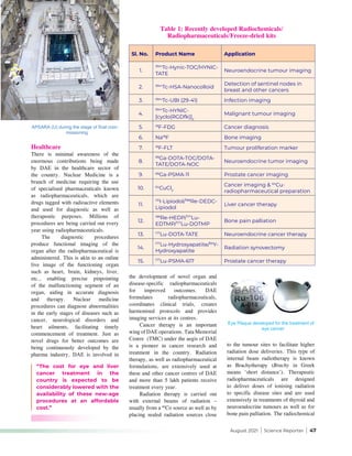 August 2021 | Science Reporter | 47
Healthcare
There is minimal awareness of the
enormous contributions being made
by DAE in the healthcare sector of
the country. Nuclear Medicine is a
branch of medicine requiring the use
of specialised pharmaceuticals known
as radiopharmaceuticals, which are
drugs tagged with radioactive elements
and used for diagnostic as well as
therapeutic purposes. Millions of
procedures are being carried out every
year using radiopharmaceuticals.
The diagnostic procedures
produce functional imaging of the
organ after the radiopharmaceutical is
administered. This is akin to an online
live image of the functioning organ
such as heart, brain, kidneys, liver,
etc., enabling precise pinpointing
of the malfunctioning segment of an
organ, aiding in accurate diagnosis
and therapy. Nuclear medicine
procedures can diagnose abnormalities
in the early stages of diseases such as
cancer, neurological disorders and
heart ailments, facilitating timely
commencement of treatment. Just as
novel drugs for better outcomes are
being continuously developed by the
pharma industry, DAE is involved in
“The cost for eye and liver
cancer treatment in the
country is expected to be
considerably lowered with the
availability of these new-age
procedures at an affordable
cost.”
Sl. No. Product Name Application
1.
99m
Tc-Hynic-TOC/HYNIC-
TATE
Neuroendocrine tumour imaging
2. 99m
Tc-HSA-Nanocolloid
Detection of sentinel nodes in
breast and other cancers
3. 99m
Tc-UBI (29-41) Infection imaging
4.
99m
Tc-HYNIC-
[cyclo(RGDfk)]2
Malignant tumour imaging
5. 18
F-FDG Cancer diagnosis
6. Na18
F Bone imaging
7. 18
F-FLT Tumour proliferation marker
8.
68
Ga-DOTA-TOC/DOTA-
TATE/DOTA-NOC
Neuroendocrine tumor imaging
9. 68
Ga-PSMA-11 Prostate cancer imaging
10. 64
CuCl2
Cancer imaging & 64
Cu-
radiopharmaceutical preparation
11.
131
I-Lipiodol/188
Re-DEDC-
Lipiodol
Liver cancer therapy
12.
188
Re-HEDP/177
Lu-
EDTMP/177
Lu-DOTMP
Bone pain palliation
13. 177
Lu-DOTA-TATE Neuroendocrine cancer therapy
14.
177
Lu-Hydroxyapatite/90
Y-
Hydroxyapatite
Radiation synovectomy
15. 177
Lu-PSMA-617 Prostate cancer therapy
the development of novel organ and
disease-specific radiopharmaceuticals
for improved outcomes. DAE
formulates radiopharmaceuticals,
coordinates clinical trials, creates
harmonised protocols and provides
imaging services at its centres.
Cancer therapy is an important
wing of DAE operations. Tata Memorial
Centre (TMC) under the aegis of DAE
is a pioneer in cancer research and
treatment in the country. Radiation
therapy, as well as radiopharmaceutical
formulations, are extensively used at
these and other cancer centres of DAE
and more than 5 lakh patients receive
treatment every year.
Radiation therapy is carried out
with external beams of radiation –
usually from a 60
Co source as well as by
placing sealed radiation sources close
to the tumour sites to facilitate higher
radiation dose deliveries. This type of
internal beam radiotherapy is known
as Brachytherapy (Brachy in Greek
means ‘short distance’). Therapeutic
radiopharmaceuticals are designed
to deliver doses of ionising radiation
to specific disease sites and are used
extensively in treatments of thyroid and
neuroendocrine tumours as well as for
bone pain palliation. The radiochemical
Table 1: Recently developed Radiochemicals/
Radiopharmaceuticals/Freeze-dried kits
APSARA (U) during the stage of final com-
missioning
Eye Plaque developed for the treatment of
eye cancer
 