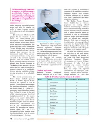 48 | Science Reporter | August 2021
“All diagnostic and treatment
procedures at DAE centres are
provided at a fraction of the
cost incurred at privately run
establishments, making them
affordable to a large section of
the society.”
moiety makes the drug molecule more
potent and helps in reducing the
cycles of cancer treatment required
to be administered, alleviating patient
distress. 
ThedevelopmentofRuthenium-106
plaques for the treatment of eye
cancer and Yttrium-labelled glass
microspheres (named BhabhaSphere)
for the treatment of liver cancer are two
recent noteworthy developments. The
production of Ru-106 eye plaques and
Yttrium labelled glass microspheres
require specialised skills and expertise
making them expensive in the
international market. These are low-
cost import substitutes, costing about
one-tenth of the equivalent imported
products. Their use has been cleared
by the regulatory authority and several
patients have received treatment at
TMH with excellent outcomes. The cost
for eye and liver cancer treatment in the
country is expected to be considerably
lowered with the availability of these
new-age procedures at an affordable
cost.
The recent commissioning of
India’s largest medical cyclotron
facility in Kolkata, Cyclone-30 has
enhanced the capability of DAE to
produce cyclotron-based radioisotopes
for healthcare applications. Production
and regular supply of 18
F-FDG (PET
detection of cancers) have been initiated
from Cyclone-30 to cater to the need
of this extremely important short-lived
radiopharmaceutical in the eastern
region of our country. Gallium-68 is
being produced in the country for the
first time using this medical cyclotron.
Gallium-based radiochemicals such
as 68
GaCl3
 (PET radionuclide used for
imaging of neuroendocrine cancers,
prostate cancer, etc.) and 201
TlCl
(myocardial perfusion imaging agent)
for clinical utilisation are in the process
of obtaining regulatory clearance.
Equipment for robotic surgeries,
DNA microanalysis, early-stage cancer
detection equipment, teletherapy
machines, a blood irradiator using Cs-
137, and a radioisotope extracted from
nuclear waste have also emerged from
the R&D efforts at DAE centres.
All diagnostic and treatment
procedures at DAE centres are provided
at a fraction of the cost incurred at
privately run establishments, making
them affordable to a large section of the
society.
Nuclear Agriculture
Biological systems continuously
undergo mutations on a very slow
time scale, governed by environmental
conditions or on exposure to extraneous
influences. However, direct exposure
to ionising radiations such as gamma
rays from a radioisotope can induce
accelerated mutations.
The Bhabha Atomic Research
Centre (BARC) has an extensive
programme on creating induced
mutations in various crops, a technique
knownasmutationbreeding.Themethod
involves exposing seeds to controlled
dose of gamma radiation, leading to
favourable as well as unfavourable
mutations in them. Seeds with desirable
traits are selected and multiplied.
Extensive field trials are carried out
in collaboration with state agricultural
universities like Indira Gandhi Krishi
Vishwavidyalaya (IGKV), Raipur, Dr
Panjabrao Deshmukh Krishi Vidyapeeth
(DPDKV), Akola and many others.
The seeds are eventually released
for cultivation by the State Variety
Release Committee and notified by
the Central Crop Variety Release and
Notification Committee, Ministry
of Agriculture & Farmers’ Welfare,
Government of India. Forty-nine
Trombay crop varieties including
groundnut, rice, mustard, mung
bean, and cowpea with improved
characteristics like higher yield, early
maturity, improved disease resistance,
drought tolerance, etc., have been
S.No. Crop No. of Varieties Released
1. Groundnut 15
2. Soybean 2
3. Mustard 4
4. Sunflower 1
5. Linseed 1
6. Mungbean 8
7. Urdbean 5
8. Pigeon pea 5
9. Cowpea 2
10. Paddy 5
11. Jute 1
Total 49
Cobalt Teletherapy machine – Bhabhatron
Table 2: Trombay varieties released & notified
 