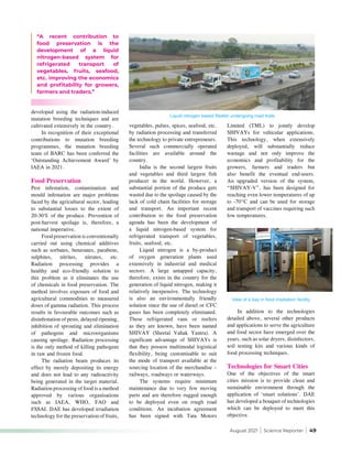 August 2021 | Science Reporter | 49
developed using the radiation-induced
mutation breeding techniques and are
cultivated extensively in the country.
In recognition of their exceptional
contributions to mutation breeding
programmes, the mutation breeding
team of BARC has been conferred the
‘Outstanding Achievement Award’ by
IAEA in 2021.
Food Preservation
Pest infestation, contamination and
mould infestation are major problems
faced by the agricultural sector, leading
to substantial losses to the extent of
20-30% of the produce. Prevention of
post-harvest spoilage is, therefore, a
national imperative.
Food preservation is conventionally
carried out using chemical additives
such as sorbates, benzoates, parabens,
sulphites, nitrites, nitrates, etc.
Radiation processing provides a
healthy and eco-friendly solution to
this problem as it eliminates the use
of chemicals in food preservation. The
method involves exposure of food and
agricultural commodities to measured
doses of gamma radiation. This process
results in favourable outcomes such as
disinfestation of pests, delayed ripening,
inhibition of sprouting and elimination
of pathogens and microorganisms
causing spoilage. Radiation processing
is the only method of killing pathogens
in raw and frozen food.
The radiation beam produces its
effect by merely depositing its energy
and does not lead to any radioactivity
being generated in the target material.
Radiation processing of food is a method
approved by various organisations
such as IAEA, WHO, FAO and
FSSAI. DAE has developed irradiation
technology for the preservation of fruits,
vegetables, pulses, spices, seafood, etc.
by radiation processing and transferred
the technology to private entrepreneurs.
Several such commercially operated
facilities are available around the
country.
India is the second largest fruits
and vegetables and third largest fish
producer in the world. However, a
substantial portion of the produce gets
wasted due to the spoilage caused by the
lack of cold chain facilities for storage
and transport. An important recent
contribution to the food preservation
agenda has been the development of
a liquid nitrogen-based system for
refrigerated transport of vegetables,
fruits, seafood, etc.
Liquid nitrogen is a by-product
of oxygen generation plants used
extensively in industrial and medical
sectors. A large untapped capacity,
therefore, exists in the country for the
generation of liquid nitrogen, making it
relatively inexpensive. The technology
is also an environmentally friendly
solution since the use of diesel or CFC
gases has been completely eliminated.
These refrigerated vans or reefers
as they are known, have been named
SHIVAY (Sheetal Vahak Yantra). A
significant advantage of SHIVAYs is
that they possess multimodal logistical
flexibility, being customisable to suit
the mode of transport available at the
sourcing location of the merchandise –
railways, roadways or waterways.
The systems require minimum
maintenance due to very few moving
parts and are therefore rugged enough
to be deployed even on rough road
conditions. An incubation agreement
has been signed with Tata Motors
“A recent contribution to
food preservation is the
development of a liquid
nitrogen-based system for
refrigerated transport of
vegetables, fruits, seafood,
etc. improving the economics
and profitability for growers,
farmers and traders.”
Limited (TML) to jointly develop
SHIVAYs for vehicular applications.
This technology, when extensively
deployed, will substantially reduce
wastage and not only improve the
economics and profitability for the
growers, farmers and traders but
also benefit the eventual end-users.
An upgraded version of the system,
“SHIVAY-V”, has been designed for
reaching even lower temperatures of up
to -70°C and can be used for storage
and transport of vaccines requiring such
low temperatures.
In addition to the technologies
detailed above, several other products
and applications to serve the agriculture
and food sector have emerged over the
years, such as solar dryers, disinfectors,
soil testing kits and various kinds of
food processing techniques.
Technologies for Smart Cities
One of the objectives of the smart
cities mission is to provide clean and
sustainable environment through the
application of ‘smart solutions’. DAE
has developed a bouquet of technologies
which can be deployed to meet this
objective.
Liquid nitrogen based Reefer undergoing road trials
View of a bay in food irradiation facility
 